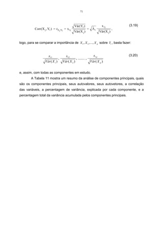 71




                                                Vâr (Y1 )                         x1j            (3.19)
           Corr (X j , Y1 ) = rX j Y1 = x 1 j                      =    ˆ
                                                                        Λ1                   ,
                                                Vâr (X j )                      Vâr (X j )


logo, para se comparar a importância de X 1 , X 2 , ... , X p sobre Y1 , basta fazer:



                       x11               x12                             x1 p                    (3.20)
                                  ,                 , ........ ,
                    Vâr ( X 1 )       Vâr ( X 2 )                      Vâr ( X p )


e, assim, com todas as componentes em estudo.
        A Tabela 11 mostra um resumo da análise de componentes principais, quais
são os componentes principais, seus autovalores, seus autovetores, a correlação
das variáveis, a percentagem de variância, explicada por cada componente, e a
percentagem total da variância acumulada pelos componentes principais.
 