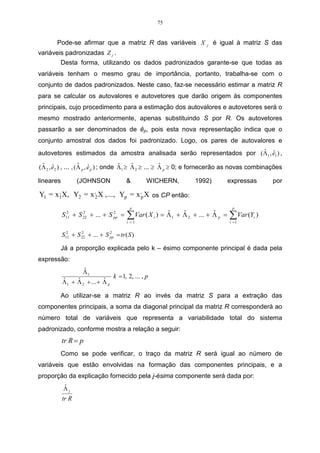 75


       Pode-se afirmar que a matriz R das variáveis X                   j   é igual à matriz S das
variáveis padronizadas Z j .
        Desta forma, utilizando os dados padronizados garante-se que todas as
variáveis tenham o mesmo grau de importância, portanto, trabalha-se com o
conjunto de dados padronizados. Neste caso, faz-se necessário estimar a matriz R
para se calcular os autovalores e autovetores que darão origem às componentes
principais, cujo procedimento para a estimação dos autovalores e autovetores será o
mesmo mostrado anteriormente, apenas substituindo S por R. Os autovetores
passarão a ser denominados de êp, pois esta nova representação indica que o
conjunto amostral dos dados foi padronizado. Logo, os pares de autovalores e
                                                                    ˆ ˆ
autovetores estimados da amostra analisada serão representados por (Λ1 , e1 ) ,
 ˆ ˆ                 ˆ ˆ                ˆ    ˆ           ˆ
(Λ 2 , e2 ) , ... , (Λ p , e p ) ; onde Λ1 ≥ Λ 2 ≥ ... ≥ Λ p ≥ 0; e fornecerão as novas combinações

lineares          (JOHNSON               &         WICHERN,        1992)           expressas    por

Y1 = x1X, Y2 = x ,2 X , ..., Yp = x ,p X os CP então:
      ,


                                           p                                        p
           S11 + S 22 + ... + S pp =
             2     2            2
                                         ∑ Var ( X i ) = Λ 1 + Λ 2 + ... + Λ p =
                                         i =1
                                                         ˆ     ˆ           ˆ       ∑ Var (Y )
                                                                                   i =1
                                                                                           i



           S11 + S 22 + ... + S pp = tr ( S )
             2     2            2



        Já a proporção explicada pelo k – ésimo componente principal é dada pela
expressão:
                    ˆ
                    Λ1
                                   k = 1, 2, ... , p
           ˆ     ˆ           ˆ
           Λ 1 + Λ 2 + ... + Λ p

        Ao utilizar-se a matriz R ao invés da matriz S para a extração das
componentes principais, a soma da diagonal principal da matriz R corresponderá ao
número total de variáveis que representa a variabilidade total do sistema
padronizado, conforme mostra a relação a seguir:
           tr R = p
        Como se pode verificar, o traço da matriz R será igual ao número de
variáveis que estão envolvidas na formação das componentes principais, e a
proporção da explicação fornecido pela j-ésima componente será dada por:
           ˆ
           Λj
           tr R
 