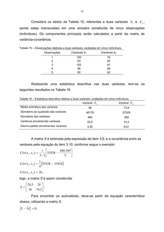 79


           Considere os dados da Tabela 15, referentes a duas variáveis X 1 e X 2 ,
sendo estas mensuradas em uma amostra constituída de cinco observações
(indivíduos). Os componentes principais serão calculados a partir da matriz de
variância-covariância.

Tabela 15 – Observações relativas a duas variáveis, avaliadas em cinco indivíduos.
                         Observações       (Variável) X1            (Variável) X2
                             1                 100                       76
                             2                  93                       82
                             3                 102                       81
                             4                  95                       68
                             5                  90                       62



           Realizando uma estatística descritiva nas duas variáveis, tem-se os
seguintes resultados na Tabela 16:

Tabela 16 – Estatística descritiva relativa a duas variáveis, avaliadas em cinco indivíduos.
                                                     Variável X 1                  Variável    X2
 Média aritmética das variáveis                           96                            73,8
Somatório ao quadrado das variáveis                     46178                         27529
Somatório das variáveis                                    480                         369
Variância amostral das variáveis                           24,5                        74,2
Desvio padrão amostral das variáveis                       4,95                        8,61



           A matriz S é estimada pela expressão do item 3.8, e a covariância entre as
variáveis pela equação do item 3.10, conforme segue o exemplo:
                       1          480.369 
Côv( x1 , x 2 ) =         35528 −
                     5 −1            5   
                     1
Côv ( x1 , x 2 ) =     [35528 − 35424]
                     4
Côv( x1 , x 2 ) = 26 ,
logo, a matriz S é assim constituída:
   24,5 26 
S =        .
    26 74,2
           Para encontrar os autovalores, deve-se partir da equação característica
abaixo, utilizando a matriz S:
    ˆ
S − ΛI = 0.
 