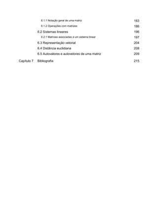 6.1.1 Notação geral de uma matriz               183
               6.1.2 Operações com matrizes                    186
             6.2 Sistemas lineares                             196
               6.2.1 Matrizes associadas a um sistema linear   197
             6.3 Representação vetorial                        204
             6.4 Distância euclidiana                          208
             6.5 Autovalores e autovetores de uma matriz       209

Capítulo 7   Bibliografia                                      215
 
