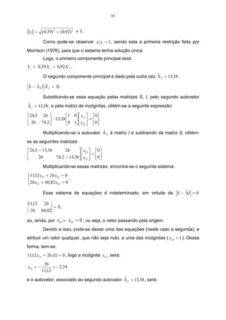 83



 x1 = ( 0,39) 2 + (0,92) 2 = 1.

          Como pode-se observar x1t x1 = 1 , sendo esta a primeira restrição feita por
Morrison (1976), para que o sistema tenha solução única.
          Logo, o primeiro componente principal será:
Y1 = 0,39 X 1 + 0,92 X 2 .
                                                               ˆ
         O segundo componente principal é dado pela outra raiz Λ 2 = 13,38 :
          r
    ˆ
S − Λ 2 I X 2 = 0.

          Substituindo-se essa equação pelas matrizes S, I, pelo segundo autovetor
ˆ
Λ 2 = 13,38 , e pela matriz de incógnitas, obtém-se a seguinte expressão:

24,5 26         1 0  x21  0
 26 74,2 −13,38 0 1   = 0.
                     x22   
                                       ˆ
          Multiplicando-se o autovalor Λ 2 à matriz I e subtraindo da matriz S, obtém-
se as seguintes matrizes:
24,5 − 13,38      26       x21  0
                            =       .
     26      74,2 − 13,38  x22  0
                                    
          Multiplicando-se essas matrizes, encontra-se o seguinte sistema:
11,12 x21 + 26 x22 = 0
                       .
26 x21 + 60,82 x22 = 0
                                                                      ˆ
          Esse sistema de equações é indeterminado, em virtude de S − ΛI = 0

11,12      26
                  = 0,
 26       60,82

ou, ainda, por x21 = x22 = 0 , ou seja, o vetor passando pela origem.
          Devido a isso, pode-se deixar uma das equações (neste caso a segunda), e
atribuir um valor qualquer, que não seja nulo, a uma das incógnitas ( x22 = 1 ). Dessa
forma, tem-se:
11,12 x21 + 26.(1) = 0 , logo a incógnita x21 , será:
           26
x21 = −         = − 2,34
          11,12
                                              ˆ
e o autovetor, associado ao segundo autovalor Λ 2 = 13,38 , será:
 