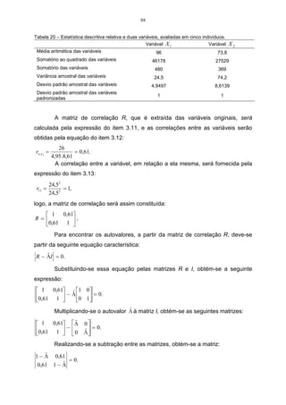 88


Tabela 20 – Estatística descritiva relativa a duas variáveis, avaliadas em cinco indivíduos.
                                                      Variável X 1                  Variável    X2
 Média aritmética das variáveis                            96                            73,8
 Somatório ao quadrado das variáveis                    46178                          27529
 Somatório das variáveis                                  480                           369
 Variância amostral das variáveis                        24,5                           74,2
 Desvio padrão amostral das variáveis                   4,9497                         8,6139
 Desvio padrão amostral das variáveis
                                                           1                              1
 padronizadas



             A matriz de correlação R, que é extraída das variáveis originais, será
calculada pela expressão do item 3.11, e as correlações entre as variáveis serão
obtidas pela equação do item 3.12:
               26
rx1 x 2 =              = 0,61.
            4,95 .8,61
              A correlação entre a variável, em relação a ela mesma, será fornecida pela
expressão do item 3.13:
         24,52
 r11 =         = 1,
         24,52
logo, a matriz de correlação será assim constituída:
   1   0,61
R=         .
  0,61 1 
             Para encontrar os autovalores, a partir da matriz de correlação R, deve-se
partir da seguinte equação característica:
    ˆ
R − ΛI = 0.

             Substituindo-se essa equação pelas matrizes R e I, obtém-se a seguinte
expressão:
 1   0,61 ˆ 1 0
0,61 1  − Λ 0 1 = 0.
               
                                          ˆ
             Multiplicando-se o autovalor Λ à matriz I, obtém-se as seguintes matrizes:

 1   0,61 Λ 0 
              ˆ
           −      = 0.
0,61 1 
               ˆ
            0 Λ
             Realizando-se a subtração entre as matrizes, obtém-se a matriz:
   ˆ
1− Λ         0,61
                  = 0.
 0,61       1− Λˆ
 