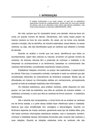 9




                                 1 INTRODUÇÃO

                     A análise multivariada é um vasto campo, no qual até os estatísticos
                     experientes movem-se cuidadosamente, devido esta ser uma área recente
                     da ciência, pois já se descobriu muito sobre esta técnica estatística, mas
                     muito ainda está para se descobrir (MAGNUSSON, 2003).



        Na vida, sempre que for necessário tomar uma decisão, deve-se levar em
conta um grande número de fatores. Obviamente, nem todos esses pesam da
mesma maneira na hora de uma escolha. Às vezes, por se tomar uma decisão
usando a intuição, não se identifica, de maneira sistemática, esses fatores, ou essas
variáveis, ou seja, não são identificadas quais as variáveis que afetaram a tomada
de decisão.
        Quando se analisa o mundo que nos cerca, identifica-se que todos os
acontecimentos, sejam eles culturais ou naturais, envolvem um grande número de
variáveis. As diversas ciências têm a pretensão de conhecer a realidade, e de
interpretar os acontecimentos e os fenômenos, baseadas no conhecimento das
variáveis intervenientes, consideradas importantes nesses eventos.
        Estabelecer relações, encontrar, ou propor, leis explicativas, é papel próprio
da ciência. Para isso, é necessário controlar, manipular e medir as variáveis que são
consideradas relevantes ao entendimento do fenômeno analisado. Muitas são as
dificuldades em traduzir as informações obtidas em conhecimento, principalmente
quando se trata da avaliação estatística das informações.
        Os métodos estatísticos, para analisar variáveis, estão dispostos em dois
grupos: um que trata da estatística, que olha as variáveis de maneira isolada – a
estatística univariada, e outro que olha as variáveis de forma conjunta – a estatística
multivariada.
        Até o advento dos computadores, a única forma de se analisar as variáveis
era de forma isolada, e a partir dessa análise fazer inferências sobre a realidade.
Sabe-se que essa simplificação tem vantagens e desvantagens. Quando um
fenômeno depende de muitas variáveis, geralmente esse tipo de análise falha, pois
não basta conhecer informações estatísticas isoladas, mas é necessário, também,
conhecer a totalidade dessas informações fornecidas pelo conjunto das variáveis e
suas relações. Quando as relações existentes entre as variáveis não são
 