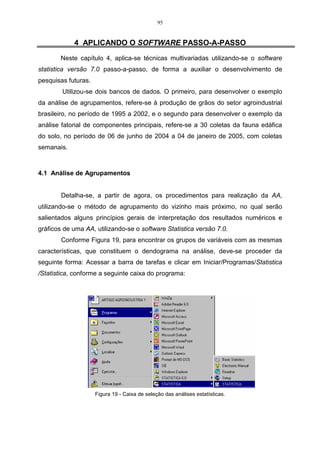 95


            4 APLICANDO O SOFTWARE PASSO-A-PASSO
       Neste capítulo 4, aplica-se técnicas multivariadas utilizando-se o software
statistica versão 7.0 passo-a-passo, de forma a auxiliar o desenvolvimento de
pesquisas futuras.
        Utilizou-se dois bancos de dados. O primeiro, para desenvolver o exemplo
da análise de agrupamentos, refere-se à produção de grãos do setor agroindustrial
brasileiro, no período de 1995 a 2002, e o segundo para desenvolver o exemplo da
análise fatorial de componentes principais, refere-se a 30 coletas da fauna edáfica
do solo, no período de 06 de junho de 2004 a 04 de janeiro de 2005, com coletas
semanais.



4.1 Análise de Agrupamentos


        Detalha-se, a partir de agora, os procedimentos para realização da AA,
utilizando-se o método de agrupamento do vizinho mais próximo, no qual serão
salientados alguns princípios gerais de interpretação dos resultados numéricos e
gráficos de uma AA, utilizando-se o software Statistica versão 7.0.
        Conforme Figura 19, para encontrar os grupos de variáveis com as mesmas
características, que constituem o dendograma na análise, deve-se proceder da
seguinte forma: Acessar a barra de tarefas e clicar em Iniciar/Programas/Statistica
/Statistica, conforme a seguinte caixa do programa:




                     Figura 19 - Caixa de seleção das análises estatísticas.
 