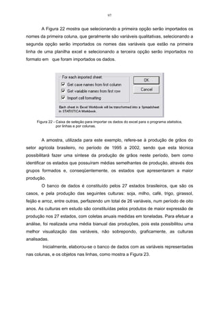 97


       A Figura 22 mostra que selecionando a primeira opção serão importados os
nomes da primeira coluna, que geralmente são variáveis qualitativas, selecionando a
segunda opção serão importados os nomes das variáveis que estão na primeira
linha de uma planilha excel e selecionando a terceira opção serão importados no
formato em que foram importados os dados.




     Figura 22 - Caixa de seleção para importar os dados do excel para o programa statistica,
                 por linhas e por colunas.


       A amostra, utilizada para este exemplo, refere-se à produção de grãos do
setor agrícola brasileiro, no período de 1995 a 2002, sendo que esta técnica
possibilitará fazer uma síntese da produção de grãos neste período, bem como
identificar os estados que possuíram médias semelhantes de produção, através dos
grupos formados e, conseqüentemente, os estados que apresentaram a maior
produção.
       O banco de dados é constituído pelos 27 estados brasileiros, que são os
casos, e pela produção das seguintes culturas: soja, milho, café, trigo, girassol,
feijão e arroz, entre outras, perfazendo um total de 26 variáveis, num período de oito
anos. As culturas em estudo são constituídas pelos produtos de maior expressão de
produção nos 27 estados, com coletas anuais medidas em toneladas. Para efetuar a
análise, foi realizada uma média bianual das produções, pois esta possibilitou uma
melhor visualização das variáveis, não sobrepondo, graficamente, as culturas
analisadas.
        Inicialmente, elaborou-se o banco de dados com as variáveis representadas
nas colunas, e os objetos nas linhas, como mostra a Figura 23.
 