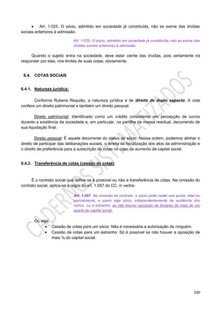 100
 Art. 1.025. O sócio, admitido em sociedade já constituída, não se exime das dívidas
sociais anteriores à admissão.
Art. 1.025. O sócio, admitido em sociedade já constituída, não se exime das
dívidas sociais anteriores à admissão.
Quando o sujeito entra na sociedade, deve estar ciente das dívidas, pois certamente irá
responder por elas, nos limites de suas cotas, obviamente.
6.4. COTAS SOCIAIS
6.4.1. Natureza jurídica:
Conforme Rubens Requião, a natureza jurídica é de direito de duplo aspecto. A cota
confere um direito patrimonial e também um direito pessoal.
Direito patrimonial: Identificado como um crédito consistente em percepção de lucros
durante a existência da sociedade e, em particular, na partilha da massa residual, decorrendo de
sua liquidação final.
Direito pessoal: É aquele decorrente do status de sócio. Nessa ordem, podemos alinhar o
direito de participar das deliberações sociais, o direito de fiscalização dos atos da administração e
o direito de preferência para a subscrição de cotas no caso de aumento de capital social.
6.4.2. Transferência de cotas (cessão de cotas)
É o contrato social que define se é possível ou não a transferência de cotas. Na omissão do
contrato social, aplica-se a regra do art. 1.057 do CC, in verbis:
Art. 1.057. Na omissão do contrato, o sócio pode ceder sua quota, total ou
parcialmente, a quem seja sócio, independentemente de audiência dos
outros, ou a estranho, se não houver oposição de titulares de mais de um
quarto do capital social.
Ou seja:
 Cessão de cotas para um sócio: Não é necessária a autorização de ninguém.
 Cessão de cotas para um estranho: Só é possível se não houver a oposição de
mais ¼ do capital social.
 