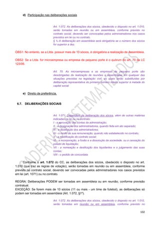 102
d) Participação nas deliberações sociais
Art. 1.072. As deliberações dos sócios, obedecido o disposto no art. 1.010,
serão tomadas em reunião ou em assembleia, conforme previsto no
contrato social, devendo ser convocadas pelos administradores nos casos
previstos em lei ou no contrato.
§ 1o A deliberação em assembleia será obrigatória se o número dos sócios
for superior a dez.
OBS1: No entanto, se a Ltda. possuir mais de 10 sócios, é obrigatória a realização de Assembleia.
OBS2: Se a Ltda. for microempresa ou empresa de pequeno porte é o quórum do art. 70 da LC
123/06.
Art. 70. As microempresas e as empresas de pequeno porte são
desobrigadas da realização de reuniões e assembleias em qualquer das
situações previstas na legislação civil, as quais serão substituídas por
deliberação representativa do primeiro número inteiro superior à metade do
capital social.
e) Direito de preferência.
6.7. DELIBERAÇÕES SOCIAIS
Art. 1.071. Dependem da deliberação dos sócios, além de outras matérias
indicadas na lei ou no contrato:
I - a aprovação das contas da administração;
II - a designação dos administradores, quando feita em ato separado;
III - a destituição dos administradores;
IV - o modo de sua remuneração, quando não estabelecido no contrato;
V - a modificação do contrato social;
VI - a incorporação, a fusão e a dissolução da sociedade, ou a cessação do
estado de liquidação;
VII - a nomeação e destituição dos liquidantes e o julgamento das suas
contas;
VIII - o pedido de concordata.
Conforme o art. 1.072 do CC, as deliberações dos sócios, obedecido o disposto no art.
1.010 (que traz as regras de votação), serão tomadas em reunião ou em assembleia, conforme
previsto no contrato social, devendo ser convocadas pelos administradores nos casos previstos
em lei (art. 1071) ou no contrato.
REGRA: Deliberações PODEM ser tomadas em assembleia ou em reunião, conforme previsão
contratual.
EXCEÇÃO: Se forem mais de 10 sócios (11 ou mais - um time de futebol), as deliberações só
podem ser tomadas em assembleia (Art. 1.072, §1º).
Art. 1.072. As deliberações dos sócios, obedecido o disposto no art. 1.010,
serão tomadas em reunião ou em assembleia, conforme previsto no
 
