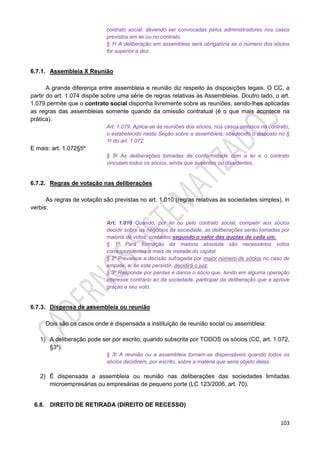 103
contrato social, devendo ser convocadas pelos administradores nos casos
previstos em lei ou no contrato.
§ 1o A deliberação em assembleia será obrigatória se o número dos sócios
for superior a dez.
6.7.1. Assembleia X Reunião
A grande diferença entre assembleia e reunião diz respeito às disposições legais. O CC, a
partir do art. 1.074 dispõe sobre uma série de regras relativas às Assembleias. Doutro lado, o art.
1.079 permite que o contrato social disponha livremente sobre as reuniões, sendo-lhes aplicadas
as regras das assembleias somente quando da omissão contratual (é o que mais acontece na
prática).
Art. 1.079. Aplica-se às reuniões dos sócios, nos casos omissos no contrato,
o estabelecido nesta Seção sobre a assembleia, obedecido o disposto no §
1o do art. 1.072.
E mais: art. 1.072§5º
§ 5o As deliberações tomadas de conformidade com a lei e o contrato
vinculam todos os sócios, ainda que ausentes ou dissidentes.
6.7.2. Regras de votação nas deliberações
As regras de votação são previstas no art. 1.010 (regras relativas às sociedades simples), in
verbis:
Art. 1.010 Quando, por lei ou pelo contrato social, competir aos sócios
decidir sobre os negócios da sociedade, as deliberações serão tomadas por
maioria de votos, contados segundo o valor das quotas de cada um.
§ 1º Para formação da maioria absoluta são necessários votos
correspondentes a mais de metade do capital.
§ 2º Prevalece a decisão sufragada por maior número de sócios no caso de
empate, e, se este persistir, decidirá o juiz.
§ 3º Responde por perdas e danos o sócio que, tendo em alguma operação
interesse contrário ao da sociedade, participar da deliberação que a aprove
graças a seu voto.
6.7.3. Dispensa de assembleia ou reunião
Dois são os casos onde é dispensada a instituição de reunião social ou assembleia:
1) A deliberação pode ser por escrito, quando subscrita por TODOS os sócios (CC, art. 1.072,
§3º).
§ 3o A reunião ou a assembleia tornam-se dispensáveis quando todos os
sócios decidirem, por escrito, sobre a matéria que seria objeto delas.
2) É dispensada a assembleia ou reunião nas deliberações das sociedades limitadas
microempresárias ou empresárias de pequeno porte (LC 123/2006, art. 70).
6.8. DIREITO DE RETIRADA (DIREITO DE RECESSO)
 
