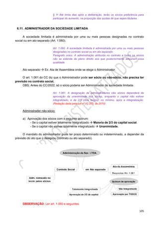 105
§ 1o Até trinta dias após a deliberação, terão os sócios preferência para
participar do aumento, na proporção das quotas de que sejam titulares.
6.11. ADMINISTRADOR DA SOCIEDADE LIMITADA
A sociedade limitada é administrada por uma ou mais pessoas designadas no contrato
social ou em ato separado (Art. 1.060).
Art. 1.060. A sociedade limitada é administrada por uma ou mais pessoas
designadas no contrato social ou em ato separado.
Parágrafo único. A administração atribuída no contrato a todos os sócios
não se estende de pleno direito aos que posteriormente adquiram essa
qualidade.
Ato separado  Ex: Ata de Assembleia onde se elege o Administrador.
O art. 1.061 do CC diz que o Administrador pode ser sócio ou não-sócio, não precisa ter
previsão no contrato social.
OBS: Antes do CC/2022, só o sócio poderia ser Administrador de sociedade limitada.
Art. 1.061. A designação de administradores não sócios dependerá de
aprovação da unanimidade dos sócios, enquanto o capital não estiver
integralizado, e de 2/3 (dois terços), no mínimo, após a integralização.
(Redação dada pela Lei nº 12.375, de 2010)
Administrador não-sócio:
a) Aprovação dos sócios com o seguinte quórum:
- Se o capital estiver totalmente integralizado  Maioria de 2/3 do capital social.
- Se o capital não estiver totalmente integralizado  Unanimidade.
O mandato do administrador pode ter prazo determinado ou indeterminado, a depender da
previsão do ato que o designou (contrato ou ato separado).
OBSERVAÇÃO: Ler art. 1.060 e seguintes.
 