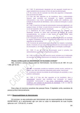 106
Art. 1.062. O administrador designado em ato separado investir-se-á no
cargo mediante termo de posse no livro de atas da administração.
§ 1o Se o termo não for assinado nos trinta dias seguintes à designação,
esta se tornará sem efeito.
§ 2o Nos dez dias seguintes ao da investidura, deve o administrador
requerer seja averbada sua nomeação no registro competente,
mencionando o seu nome, nacionalidade, estado civil, residência, com
exibição de documento de identidade, o ato e a data da nomeação e o prazo
de gestão.
Art. 1.063. O exercício do cargo de administrador cessa pela destituição, em
qualquer tempo, do titular, ou pelo término do prazo se, fixado no contrato
ou em ato separado, não houver recondução.
§ 1o Tratando-se de sócio nomeado administrador no contrato, sua
destituição somente se opera pela aprovação de titulares de quotas
correspondentes, no mínimo, a dois terços do capital social, salvo
disposição contratual diversa.
§ 2o A cessação do exercício do cargo de administrador deve ser averbada
no registro competente, mediante requerimento apresentado nos dez dias
seguintes ao da ocorrência.
§ 3o A renúncia de administrador torna-se eficaz, em relação à sociedade,
desde o momento em que esta toma conhecimento da comunicação escrita
do renunciante; e, em relação a terceiros, após a averbação e publicação.
Art. 1.064. O uso da firma ou denominação social é privativo dos
administradores que tenham os necessários poderes.
Art. 1.065. Ao término de cada exercício social, proceder-se-á à elaboração
do inventário, do balanço patrimonial e do balanço de resultado econômico.
Pessoa Jurídica pode ser Administrador de Sociedade Limitada?
Não, somente a pessoa natural pode ser Administrador, nos termos do art. 997, VI e art.
1.062, §2º do CC.
Art. 997. A sociedade constitui-se mediante contrato escrito, particular ou
público, que, além de cláusulas estipuladas pelas partes, mencionará:
VI - as pessoas naturais incumbidas da administração da sociedade, e seus
poderes e atribuições;
Art. 1.062, § 2º Nos dez dias seguintes ao da investidura, deve o
administrador requerer seja averbada sua nomeação no registro
competente, mencionando o seu nome, nacionalidade, estado civil,
residência, com exibição de documento de identidade, o ato e a data da
nomeação e o prazo de gestão.
Esse artigo só menciona caracteres das pessoas físicas. O legislador omitiu caracteres da
pessoa jurídica intencionalmente.
6.11.1. Responsabilidade do Administrador
Em princípio, os atos praticados pelo Administrador são de responsabilidade da Sociedade.
ENTRETANTO, se o administrador agir com dolo ou culpa no desempenho de suas funções
aplica-se o art. 1.016 do CC, in verbis:
 
