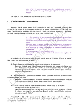 107
Art. 1.016. Os administradores respondem solidariamente perante a
sociedade e os terceiros prejudicados, por culpa no desempenho de suas
funções.
Se agir com culpa, responde solidariamente com a sociedade.
6.11.2. Teoria “ultra vires” (Além das forças)
Ato ‘ultra vires’ é aquele praticado pelo administrador, além das forças a ele atribuídas pelo
contrato social, ou seja, com estrapolação dos limites de seus poderes estatutários. Segundo esta
teoria, não é imputável à sociedade o ato ultra vires, devendo somente o administrador responder
por eles. Trata-se da regra presente no art. 1.015, parágrafo único do CC.
Art. 1.015. No silêncio do contrato, os administradores podem praticar todos
os atos pertinentes à gestão da sociedade; não constituindo objeto social, a
oneração ou a venda de bens imóveis depende do que a maioria dos sócios
decidir.
Parágrafo único. O excesso por parte dos administradores somente pode
ser oposto a terceiros se ocorrer pelo menos uma das seguintes hipóteses:
I - se a limitação de poderes estiver inscrita ou averbada no registro próprio
da sociedade;
II - provando-se que era conhecida do terceiro;
III - tratando-se de operação evidentemente estranha aos negócios da
sociedade.
O excesso por parte dos administradores somente pode ser oposto a terceiros se ocorrer
pelo menos uma das seguintes hipóteses:
I - Se a limitação de poderes estiver inscrita ou averbada no contrato social
Exemplo: Contrato social estabelece que o Administrador não pode prestar fiança nem
aval. Vai o Administrador e realiza uma fiança em nome da sociedade. Se o afiançado
não paga, quem vai arcar com a dívida é o Administrador de forma pessoal, excluindo-
se a sociedade da relação.
II - Provando-se que o terceiro que contratou com a sociedade sabia que o Administrador
não tinha poderes para tanto
Exemplo: Ex-Administrador da sociedade (agora terceiro) contrata com esta, sabendo
que o objeto da contratação ia além dos poderes do atual Administrador.
III - Tratando-se de operação evidentemente estranha aos negócios da sociedade.
Redação muito criticada pela doutrina.
Exemplo: Sócio-administrador de padaria compra tintas para pintar a padaria. Esse ato
é estranho aos negócios da sociedade. Deveria então o administrador responder
pessoalmente pelo débito?
Concluindo: o CC adotou expressamente a Teoria ‘ultra vires’, no entanto, conforme a
doutrina, tal previsão legal andou na contramão da jurisprudência. A ultra vires não é adotada nem
na Inglaterra, onde foi criada.
 
