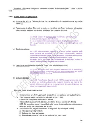 109
Dissolução Total: Há a extinção da sociedade. Encerra as atividades (arts. 1.085 e 1.086 do
CC).
6.12.1. Casos de dissolução parcial:
a) Vontade dos sócios: Deliberação que decide pela saída não contenciosa de alguns (s)
sócios (s).
b) Falecimento do sócio: Morrendo o sócio, os herdeiros não ficam obrigados a ingressar
na sociedade, podendo promover a liquidação das cotas do de cujus.
Art. 1.028. No caso de morte de sócio, liquidar-se-á sua quota, salvo:
I - se o contrato dispuser diferentemente;
II - se os sócios remanescentes optarem pela dissolução da sociedade;
III - se, por acordo com os herdeiros, regular-se a substituição do sócio
falecido.
c) Direito de retirada;
Art. 1.029. Além dos casos previstos na lei ou no contrato, qualquer sócio
pode retirar-se da sociedade; se de prazo indeterminado, mediante
notificação aos demais sócios, com antecedência mínima de sessenta dias;
se de prazo determinado, provando judicialmente justa causa.
Parágrafo único. Nos trinta dias subsequentes à notificação, podem os
demais sócios optar pela dissolução da sociedade.
d) Falência do sócio (não da sociedade, que é caso de dissolução total);
Art. 1.030, Parágrafo único. Será de pleno direito excluído da sociedade o
sócio declarado falido, ou aquele cuja quota tenha sido liquidada nos termos
do parágrafo único do art. 1.026.
e) Exclusão de sócio
Art. 1.030. Ressalvado o disposto no art. 1.004 e seu parágrafo único, pode
o sócio ser excluído judicialmente, mediante iniciativa da maioria dos
demais sócios, por falta grave no cumprimento de suas obrigações, ou,
ainda, por incapacidade superveniente.
Principais casos de exclusão de sócio
 Sócio remisso (art. 1.004, parágrafo único). Pode ser realizada extrajudicialmente.
 Falta grave do sócio, mediante decisão judicial (art. 1.030);
Exemplo de falta grave: concorrência desleal.
 Incapacidade superveniente do sócio, mediante decisão judicial (art. 1.030)
OBS: Diz a doutrina que a incapacidade só é causa de exclusão nas sociedades de
pessoais; e não nas de capitais. Ver acima.
 Sócio minoritário, se presentes todos os seguintes requisitos (art. 1.085):
a) Atos de inegável gravidade;
b) Coloque em risco a empresa;
c) Previsão expressa no contrato de exclusão por justa causa;
 