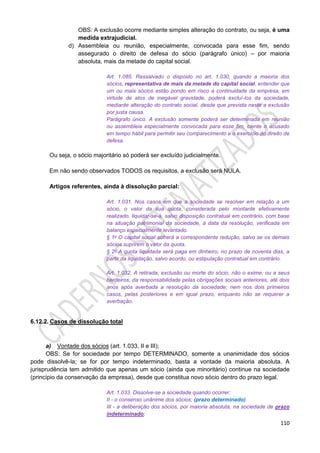 110
OBS: A exclusão ocorre mediante simples alteração do contrato, ou seja, é uma
medida extrajudicial.
d) Assembleia ou reunião, especialmente, convocada para esse fim, sendo
assegurado o direito de defesa do sócio (parágrafo único) – por maioria
absoluta, mais da metade do capital social.
Art. 1.085. Ressalvado o disposto no art. 1.030, quando a maioria dos
sócios, representativa de mais da metade do capital social, entender que
um ou mais sócios estão pondo em risco a continuidade da empresa, em
virtude de atos de inegável gravidade, poderá excluí-los da sociedade,
mediante alteração do contrato social, desde que prevista neste a exclusão
por justa causa.
Parágrafo único. A exclusão somente poderá ser determinada em reunião
ou assembleia especialmente convocada para esse fim, ciente o acusado
em tempo hábil para permitir seu comparecimento e o exercício do direito de
defesa.
Ou seja, o sócio majoritário só poderá ser excluído judicialmente.
Em não sendo observados TODOS os requisitos, a exclusão será NULA.
Artigos referentes, ainda à dissolução parcial:
Art. 1.031. Nos casos em que a sociedade se resolver em relação a um
sócio, o valor da sua quota, considerada pelo montante efetivamente
realizado, liquidar-se-á, salvo disposição contratual em contrário, com base
na situação patrimonial da sociedade, à data da resolução, verificada em
balanço especialmente levantado.
§ 1o O capital social sofrerá a correspondente redução, salvo se os demais
sócios suprirem o valor da quota.
§ 2o A quota liquidada será paga em dinheiro, no prazo de noventa dias, a
partir da liquidação, salvo acordo, ou estipulação contratual em contrário.
Art. 1.032. A retirada, exclusão ou morte do sócio, não o exime, ou a seus
herdeiros, da responsabilidade pelas obrigações sociais anteriores, até dois
anos após averbada a resolução da sociedade; nem nos dois primeiros
casos, pelas posteriores e em igual prazo, enquanto não se requerer a
averbação.
6.12.2. Casos de dissolução total
a) Vontade dos sócios (art. 1.033, II e III);
OBS: Se for sociedade por tempo DETERMINADO, somente a unanimidade dos sócios
pode dissolvê-la; se for por tempo indeterminado, basta a vontade da maioria absoluta. A
jurisprudência tem admitido que apenas um sócio (ainda que minoritário) continue na sociedade
(princípio da conservação da empresa), desde que constitua novo sócio dentro do prazo legal.
Art. 1.033. Dissolve-se a sociedade quando ocorrer:
II - o consenso unânime dos sócios; (prazo determinado)
III - a deliberação dos sócios, por maioria absoluta, na sociedade de prazo
indeterminado;
 