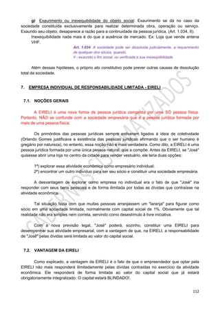 112
g) Exaurimento ou inexequibilidade do objeto social: Exaurimento se dá no caso da
sociedade constituída exclusivamente para realizar determinada obra, operação ou serviço.
Exaurido seu objeto, desaparece a razão para a continuidade da pessoa jurídica. (Art. 1.034, II).
Inexequibilidade nada mais é do que a ausência de mercado. Ex: Loja que vende antena
VHF.
Art. 1.034. A sociedade pode ser dissolvida judicialmente, a requerimento
de qualquer dos sócios, quando:
II - exaurido o fim social, ou verificada a sua inexeqüibilidade.
Além dessas hipóteses, o próprio ato constitutivo pode prever outras causas de dissolução
total da sociedade.
7. EMPRESA INDIVIDUAL DE RESPONSABILIDADE LIMITADA - EIRELI
7.1. NOÇÕES GERAIS
A EIRELI é uma nova forma de pessoa jurídica composta por uma SÓ pessoa física.
Portanto, NÃO se confunde com a sociedade empresária que é a pessoa jurídica formada por
mais de uma pessoa física.
Os primórdios das pessoas jurídicas sempre estiveram ligados à ideia de coletividade
(Orlando Gomes justificava a existência das pessoas jurídicas afirmando que o ser humano é
gregário por natureza), no entanto, essa noção não é mais verdadeira. Como dito, a EIRELI é uma
pessoa jurídica formada por uma única pessoa natural, que a compõe. Antes da EIRELI, se "José"
quisesse abrir uma loja no centro da cidade para vender vestuário, ele teria duas opções:
1ª) explorar essa atividade econômica como empresário individual;
2ª) encontrar um outro indivíduo para ser seu sócio e constituir uma sociedade empresária.
A desvantagem de explorar como empresa no individual era o fato de que "José" iria
responder com seus bens pessoais e de forma ilimitada por todas as dívidas que contraísse na
atividade econômica.
Tal situação fazia com que muitas pessoas arranjassem um "laranja" para figurar como
sócio em uma sociedade limitada, normalmente com capital social de 1%. Obviamente que tal
realidade não era simples nem correta, servindo como desestímulo à livre iniciativa.
Com a nova previsão legal, "José" poderá, sozinho, constituir uma EIRELI para
desempenhar sua atividade empresarial, com a vantagem de que, na EIRELI, a responsabilidade
de "José" pelas dívidas será limitada ao valor do capital social.
7.2. VANTAGEM DA EIRELI
Como explicado, a vantagem da EIRELI é o fato de que o empreendedor que optar pela
EIRELI não mais responderá ilimitadamente pelas dívidas contraídas no exercício da atividade
econômica. Ele responderá de forma limitada ao valor do capital social que já estará
obrigatoriamente integralizado. O capital estará BLINDADO!.
 