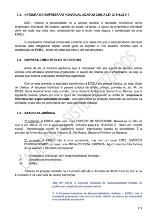 113
7.3. A FIGURA DO EMPRESÁRIO INDIVIDUAL ACABOU COM A LEI 12.441/2011?
NÃO. Persiste a possibilidade de a pessoa exercer a atividade econômica como
empresário individual. No entanto, apesar de existir na teoria, a figura do empresário individual
deve ser cada vez mais rara, considerando que é muito mais segura a constituição de uma
EIRELI.
O empresário individual continuará existindo nos casos em que o empreendedor não tiver
recursos para integralizar capital social igual ou superior a 100 salários mínimos para a
constituição da EIRELI, tendo em vista que este é um dos requisitos.
7.4. EMPRESA COMO TITULAR DE DIREITOS
Antes da lei, a doutrina explicava que a "empresa" não era sujeito de direitos sendo
apenas uma atividade econômica organizada. O sujeito de direitos era o empresário, ou seja, a
pessoa que exercia a atividade econômica organizada.
Com a nova previsão, o legislador transformou a EIRELI em pessoa jurídica, ou seja, titular
de direitos. A empresa individual é pessoa jurídica de direito privado, prevista no art. 44, do
CC/02. Seria tecnicamente mais correto, como observa André Luiz Santa Cruz Ramos, que o
legislador tivesse optado por criar a figura da "sociedade unipessoal" ou então do "empresário
individual de responsabilidade limitada", com patrimônio de afetação destinado ao exercício da
atividade, e que não se confundiria com seu patrimônio pessoal.
7.5. NATUREZA JURÍDICA
1ª corrente: A EIRELI seria uma nova ESPÉCIE DE SOCIEDADE. Baseia-se no fato de
que o art. 980-A do CC e seus parágrafos, incluídos pela Lei 12.441/2011, falam em "capital
social", "denominação social" e "patrimônio social", expressões ligadas às sociedades. É a
posição de Armando Luiz Rovai; Fabiano D. Del Masso; Graciano Pinheiro de Siqueira.
2ª corrente: A EIRELI não é uma sociedade, mas sim um novo ENTE JURÍDICO
PERSONIFICADO, ou seja, uma NOVA PESSOA JURÍDICA. Agora teremos três formas
de se exercer a atividade empresarial:
I- Empresário individual (com responsabilidade ilimitada);
II- Sociedades empresárias;
III- EIRELI.
Trata-se da posição adotada no Enunciado 468 da V Jornada de Direito Civil do CJF e no
Enunciado 3 da I Jornada de Direito Comercial.
468) Art. 980-A. A empresa individual de responsabilidade limitada só
poderá ser constituída por pessoa natural.
3. A Empresa Individual de Responsabilidade Limitada – EIRELI não é
sociedade unipessoal, mas um novo ente, distinto da pessoa do empresário
e da sociedade empresária.
 