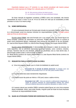 114
Importante destacar que a 2ª corrente é a que deverá prevalecer até mesmo porque
representa o texto expresso do Código Civil, alterado pela Lei 12.441/2011:
Art. 44. São pessoas jurídicas de direito privado:
VI - as empresas individuais de responsabilidade limitada.
Se fosse intenção do legislador considerar a EIRELI como uma sociedade, não haveria
necessidade de incluir o inciso VI ao art. 44 do CC tendo em vista que as sociedades já estão
previstas no inciso II do mesmo artigo.
7.6. NOME EMPRESARIAL
O nome empresarial deverá ser formado pela inclusão da expressão "EIRELI" após a firma
ou a denominação social da empresa individual de responsabilidade limitada. O titular poderá
optar por firma ou denominação.
Quando adotar FIRMA: esta será formada com o seu próprio nome, que deverá figurar de
forma completa, podendo ser abreviados os prenomes. Poderá aditar se quiser ou quando já
existir nome empresarial idêntico, designação mais precisa de sua pessoa ou de sua atividade.
Ex: José da Silva Siqueira EIRELI ou José da Silva Siqueira comércio de roupas infantis EIRELI.
Quando adotar DENOMINAÇÃO: A denominação deve designar o objeto da empresa, de
modo específico, não se admitindo expressões genéricas isoladas, como: comércio, indústria,
serviços. Havendo mais de uma atividade, poderão ser escolhidas uma ou mais dentre elas. A
denominação poderá conter o nome do titular da EIRELI.
Ex: Moda Bonita comércio de roupas infantis EIRELI ou José Siqueira Moda Bonita comércio de
roupas infantis EIRELI.
7.7. REQUISITOS PARA A CONSTITUIÇÃO DA EIRELI
a) Uma única pessoa natural, que é o titular da totalidade do capital social;
Enunciado 62, II Jornada de Direito Comercial. O produtor rural, nas
condições mencionadas do art. 971 do CCB, pode constituir EIRELI.
b) O capital social deve estar devidamente integralizado;
c) O capital social não pode ser inferior a 100 (cem) vezes o salário-mínimo;
Enunciado 4 da I JDC - Uma vez subscrito e efetivamente integralizado, o
capital da empresa individual de responsabilidade limitada não sofrerá
nenhuma influência decorrente de ulteriores alterações no salário mínimo.
d) A pessoa natural que constituir EIRELI somente poderá figurar em uma única empresa
dessa modalidade. Assim, para evitar fraudes, ninguém pode ser titular de duas empresas
individuais de responsabilidade limitada.
7.8. QUAIS AS ATIVIDADES PODEM SER EXERCIDAS PELA EIRELI
 