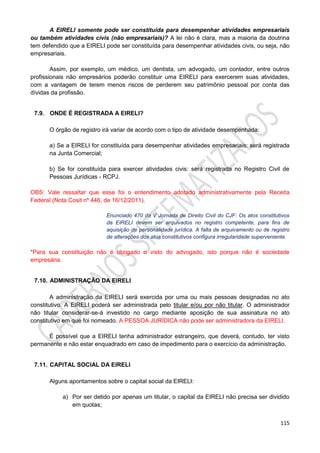 115
A EIRELI somente pode ser constituída para desempenhar atividades empresariais
ou também atividades civis (não empresariais)? A lei não é clara, mas a maioria da doutrina
tem defendido que a EIRELI pode ser constituída para desempenhar atividades civis, ou seja, não
empresariais.
Assim, por exemplo, um médico, um dentista, um advogado, um contador, entre outros
profissionais não empresários poderão constituir uma EIRELI para exercerem suas atividades,
com a vantagem de terem menos riscos de perderem seu patrimônio pessoal por conta das
dívidas da profissão.
7.9. ONDE É REGISTRADA A EIRELI?
O órgão de registro irá variar de acordo com o tipo de atividade desempenhada:
a) Se a EIRELI for constituída para desempenhar atividades empresariais: será registrada
na Junta Comercial;
b) Se for constituída para exercer atividades civis: será registrada no Registro Civil de
Pessoas Jurídicas - RCPJ.
OBS: Vale ressaltar que esse foi o entendimento adotado administrativamente pela Receita
Federal (Nota Cosit nº 446, de 16/12/2011).
Enunciado 470 da V Jornada de Direito Civil do CJF: Os atos constitutivos
da EIRELI devem ser arquivados no registro competente, para fins de
aquisição de personalidade jurídica. A falta de arquivamento ou de registro
de alterações dos atos constitutivos configura irregularidade superveniente.
*Para sua constituição não é obrigado o visto do advogado, isto porque não é sociedade
empresária.
7.10. ADMINISTRAÇÃO DA EIRELI
A administração da EIRELI será exercida por uma ou mais pessoas designadas no ato
constitutivo. A EIRELI poderá ser administrada pelo titular e/ou por não titular. O administrador
não titular considerar-se-á investido no cargo mediante aposição de sua assinatura no ato
constitutivo em que foi nomeado. A PESSOA JURÍDICA não pode ser administradora da EIRELI.
É possível que a EIRELI tenha administrador estrangeiro, que deverá, contudo, ter visto
permanente e não estar enquadrado em caso de impedimento para o exercício da administração.
7.11. CAPITAL SOCIAL DA EIRELI
Alguns apontamentos sobre o capital social da EIRELI:
a) Por ser detido por apenas um titular, o capital da EIRELI não precisa ser dividido
em quotas;
 