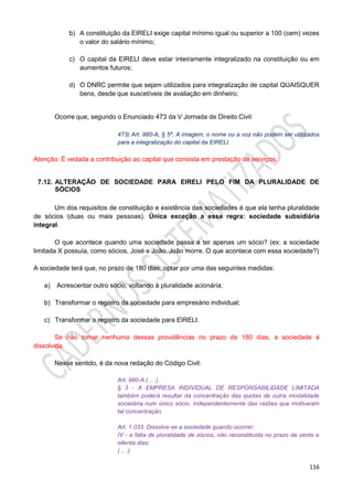 116
b) A constituição da EIRELI exige capital mínimo igual ou superior a 100 (cem) vezes
o valor do salário mínimo;
c) O capital da EIRELI deve estar inteiramente integralizado na constituição ou em
aumentos futuros;
d) O DNRC permite que sejam utilizados para integralização de capital QUAISQUER
bens, desde que suscetíveis de avaliação em dinheiro;
Ocorre que, segundo o Enunciado 473 da V Jornada de Direito Civil:
473) Art. 980-A, § 5º. A imagem, o nome ou a voz não podem ser utilizados
para a integralização do capital da EIRELI.
Atenção: É vedada a contribuição ao capital que consista em prestação de serviços.
7.12. ALTERAÇÃO DE SOCIEDADE PARA EIRELI PELO FIM DA PLURALIDADE DE
SÓCIOS
Um dos requisitos de constituição e existência das sociedades é que ela tenha pluralidade
de sócios (duas ou mais pessoas). Única exceção a essa regra: sociedade subsidiária
integral.
O que acontece quando uma sociedade passa a ter apenas um sócio? (ex: a sociedade
limitada X possuía, como sócios, José e João. João morre. O que acontece com essa sociedade?)
A sociedade terá que, no prazo de 180 dias, optar por uma das seguintes medidas:
a) Acrescentar outro sócio, voltando à pluralidade acionária;
b) Transformar o registro da sociedade para empresário individual;
c) Transformar o registro da sociedade para EIRELI.
Se não tomar nenhuma dessas providências no prazo de 180 dias, a sociedade é
dissolvida.
Nesse sentido, é da nova redação do Código Civil:
Art. 980-A ( .. .)
§ 3 - A EMPRESA INDIVIDUAL DE RESPONSABILIDADE LIMITADA
também poderá resultar da concentração das quotas de outra modalidade
societária num único sócio, independentemente das razões que motivaram
tal concentração.
Art. 1.033. Dissolve-se a sociedade quando ocorrer:
IV - a falta de pluralidade de sócios, não reconstituída no prazo de cento e
oitenta dias;
( .. .)
 