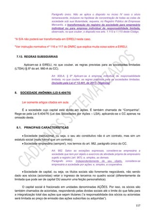 117
Parágrafo único. Não se aplica o disposto no inciso IV caso o sócio
remanescente, inclusive na hipótese de concentração de todas as cotas da
sociedade sob sua titularidade, requeira, no Registro Público de Empresas
Mercantis, a transformação do registro da sociedade para empresário
individual ou para empresa individual de responsabilidade limitada,
observado, no que couber, o disposto nos arts. 1.113 a 1.115 deste Código.
*A S/A não poderá ser transformada em EIRELI neste caso.
*Ver instrução normativa nº 116 e 117 do DNRC que explica muita coisa sobre a EIRELI.
7.13. REGRAS SUBSIDIÁRIAS
Aplicam-se à EIRELI, no que couber, as regras previstas para as sociedades limitadas
(LTDA) (§ 6º do art. 980-A do CC).
Art. 908-A, § 6º Aplicam-se à empresa individual de responsabilidade
limitada, no que couber, as regras previstas para as sociedades limitadas.
(Incluído pela Lei nº 12.441, de 2011) (Vigência)
8. SOCIEDADE ANÔNIMA (LEI 6.404/76)
Ler somente artigos citados em aula.
É a sociedade cujo capital está divido em ações. É também chamada de “Companhia”.
Rege-se pela Lei 6.404/76 (Lei das Sociedades por Ações – LSA), aplicando-se o CC apenas na
omissão desta.
8.1. PRINCIPAIS CARACTERÍSTICAS
 Sociedade institucional, ou seja, o seu ato constitutivo não é um contrato, mas sim um
estatuto social (mais formal que um contrato).
 Sociedade empresária (sempre!), nos termos do art. 982, parágrafo único do CC.
Art. 982. Salvo as exceções expressas, considera-se empresária a
sociedade que tem por objeto o exercício de atividade própria de empresário
sujeito a registro (art. 967); e, simples, as demais.
Parágrafo único. Independentemente de seu objeto, considera-se
empresária a sociedade por ações; e, simples, a cooperativa.
 Sociedade de capital, ou seja, os títulos sociais são livremente negociáveis, não sendo
dado aos sócios (acionistas) vetar o ingresso de terceiros no quadro social (diferentemente da
limitada que pode ser de capital OU assumir uma feição personalística).
O capital social é fracionado em unidades denominadas AÇÕES. Por isso, os sócios são
também chamados de acionistas, respondendo pelas dividas sociais até o limite do que falta para
a integralização total das ações que sejam titulares (“a responsabilidade dos sócios ou acionistas
será limitada ao preço de emissão das ações subscritas ou adquiridas”).
 