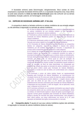 118
A Sociedade anônima adota Denominação, obrigatoriamente. Deve constar do nome
empresarial a expressão Sociedade Anônima (S/A) ou a expressão Companhia (Cia). Essa última
só pode estar presente no início ou meio da denominação (para não confundir com as demais
sociedades). Exceção: pode ter, em homenagem, nome de sócio.
8.2. ESPÉCIES DE SOCIEDADE ANÔNIMA (ART. 4º DA LSA)
A companhia é aberta ou fechada conforme os valores mobiliários de sua emissão estejam
ou não admitidos à negociação no mercado de valores mobiliários.
Art. 4o Para os efeitos desta Lei, a companhia é aberta ou fechada conforme
os valores mobiliários de sua emissão estejam ou não admitidos à
negociação no mercado de valores mobiliários.
§ 1o Somente os valores mobiliários de emissão de companhia registrada na
Comissão de Valores Mobiliários podem ser negociados no mercado de
valores mobiliários.
§ 2o Nenhuma distribuição pública de valores mobiliários será efetivada no
mercado sem prévio registro na Comissão de Valores Mobiliários.
§ 3o A Comissão de Valores Mobiliários poderá classificar as companhias
abertas em categorias, segundo as espécies e classes dos valores
mobiliários por ela emitidos negociados no mercado, e especificará as
normas sobre companhias abertas aplicáveis a cada categoria.
§ 4o O registro de companhia aberta para negociação de ações no mercado
somente poderá ser cancelado se a companhia emissora de ações, o
acionista controlador ou a sociedade que a controle, direta ou indiretamente,
formular oferta pública para adquirir a totalidade das ações em circulação no
mercado, por preço justo, ao menos igual ao valor de avaliação da
companhia, apurado com base nos critérios, adotados de forma isolada ou
combinada, de patrimônio líquido contábil, de patrimônio líquido avaliado a
preço de mercado, de fluxo de caixa descontado, de comparação por
múltiplos, de cotação das ações no mercado de valores mobiliários, ou com
base em outro critério aceito pela Comissão de Valores Mobiliários,
assegurada a revisão do valor da oferta, em conformidade com o disposto
no art. 4o-A.
§ 5o Terminado o prazo da oferta pública fixado na regulamentação
expedida pela Comissão de Valores Mobiliários, se remanescerem em
circulação menos de 5% (cinco por cento) do total das ações emitidas pela
companhia, a assembleia-geral poderá deliberar o resgate dessas ações
pelo valor da oferta de que trata o § 4o, desde que deposite em
estabelecimento bancário autorizado pela Comissão de Valores Mobiliários,
à disposição dos seus titulares, o valor de resgate, não se aplicando, nesse
caso, o disposto no § 6o do art. 44.
§ 6o O acionista controlador ou a sociedade controladora que adquirir ações
da companhia aberta sob seu controle que elevem sua participação, direta
ou indireta, em determinada espécie e classe de ações à porcentagem que,
segundo normas gerais expedidas pela Comissão de Valores Mobiliários,
impeça a liquidez de mercado das ações remanescentes, será obrigado a
fazer oferta pública, por preço determinado nos termos do § 4o, para
aquisição da totalidade das ações remanescentes no mercado.
a) Companhia aberta: É aquela em que seus valores mobiliários (ações) são admitidos
à negociação no mercado de valores mobiliários (bolsa de valores).
 