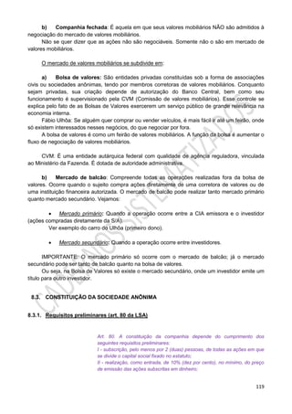 119
b) Companhia fechada: É aquela em que seus valores mobiliários NÃO são admitidos à
negociação do mercado de valores mobiliários.
Não se quer dizer que as ações não são negociáveis. Somente não o são em mercado de
valores mobiliários.
O mercado de valores mobiliários se subdivide em:
a) Bolsa de valores: São entidades privadas constituídas sob a forma de associações
civis ou sociedades anônimas, tendo por membros corretoras de valores mobiliários. Conquanto
sejam privadas, sua criação depende de autorização do Banco Central, bem como seu
funcionamento é supervisionado pela CVM (Comissão de valores mobiliários). Esse controle se
explica pelo fato de as Bolsas de Valores exercerem um serviço público de grande relevância na
economia interna.
Fábio Ulhôa: Se alguém quer comprar ou vender veículos, é mais fácil ir até um feirão, onde
só existem interessados nesses negócios, do que negociar por fora.
A bolsa de valores é como um feirão de valores mobiliários. A função da bolsa é aumentar o
fluxo de negociação de valores mobiliários.
CVM: É uma entidade autárquica federal com qualidade de agência reguladora, vinculada
ao Ministério da Fazenda. É dotada de autoridade administrativa.
b) Mercado de balcão: Compreende todas as operações realizadas fora da bolsa de
valores. Ocorre quando o sujeito compra ações diretamente de uma corretora de valores ou de
uma instituição financeira autorizada. O mercado de balcão pode realizar tanto mercado primário
quanto mercado secundário. Vejamos:
 Mercado primário: Quando a operação ocorre entre a CIA emissora e o investidor
(ações compradas diretamente da S/A).
Ver exemplo do carro do Ulhôa (primeiro dono).
 Mercado secundário: Quando a operação ocorre entre investidores.
IMPORTANTE: O mercado primário só ocorre com o mercado de balcão; já o mercado
secundário pode ser tanto de balcão quanto na bolsa de valores.
Ou seja, na Bolsa de Valores só existe o mercado secundário, onde um investidor emite um
título para outro investidor.
8.3. CONSTITUIÇÃO DA SOCIEDADE ANÔNIMA
8.3.1. Requisitos preliminares (art. 80 da LSA)
Art. 80. A constituição da companhia depende do cumprimento dos
seguintes requisitos preliminares:
I - subscrição, pelo menos por 2 (duas) pessoas, de todas as ações em que
se divide o capital social fixado no estatuto;
II - realização, como entrada, de 10% (dez por cento), no mínimo, do preço
de emissão das ações subscritas em dinheiro;
 