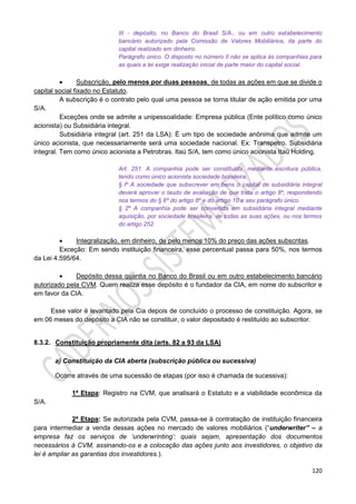 120
III - depósito, no Banco do Brasil S/A., ou em outro estabelecimento
bancário autorizado pela Comissão de Valores Mobiliários, da parte do
capital realizado em dinheiro.
Parágrafo único. O disposto no número II não se aplica às companhias para
as quais a lei exige realização inicial de parte maior do capital social.
 Subscrição, pelo menos por duas pessoas, de todas as ações em que se divide o
capital social fixado no Estatuto.
A subscrição é o contrato pelo qual uma pessoa se torna titular de ação emitida por uma
S/A.
Exceções onde se admite a unipessoalidade: Empresa pública (Ente político como único
acionista) ou Subsidiária integral.
Subsidiária integral (art. 251 da LSA): É um tipo de sociedade anônima que admite um
único acionista, que necessariamente será uma sociedade nacional. Ex: Transpetro. Subsidiária
integral. Tem como único acionista a Petrobras. Itaú S/A, tem como único acionista Itaú Holding.
Art. 251. A companhia pode ser constituída, mediante escritura pública,
tendo como único acionista sociedade brasileira.
§ lº A sociedade que subscrever em bens o capital de subsidiária integral
deverá aprovar o laudo de avaliação de que trata o artigo 8º, respondendo
nos termos do § 6º do artigo 8º e do artigo 10 e seu parágrafo único.
§ 2º A companhia pode ser convertida em subsidiária integral mediante
aquisição, por sociedade brasileira, de todas as suas ações, ou nos termos
do artigo 252.
 Integralização, em dinheiro, de pelo menos 10% do preço das ações subscritas.
Exceção: Em sendo instituição financeira, esse percentual passa para 50%, nos termos
da Lei 4.595/64.
 Depósito dessa quantia no Banco do Brasil ou em outro estabelecimento bancário
autorizado pela CVM. Quem realiza esse depósito é o fundador da CIA, em nome do subscritor e
em favor da CIA.
Esse valor é levantado pela Cia depois de concluído o processo de constituição. Agora, se
em 06 meses do depósito a CIA não se constituir, o valor depositado é restituído ao subscritor.
8.3.2. Constituição propriamente dita (arts. 82 a 93 da LSA)
a) Constituição da CIA aberta (subscrição pública ou sucessiva)
Ocorre através de uma sucessão de etapas (por isso é chamada de sucessiva):
1ª Etapa: Registro na CVM, que analisará o Estatuto e a viabilidade econômica da
S/A.
2ª Etapa: Se autorizada pela CVM, passa-se à contratação de instituição financeira
para intermediar a venda dessas ações no mercado de valores mobiliários (“underwriter” – a
empresa faz os serviços de ‘underwrinting’: quais sejam, apresentação dos documentos
necessários à CVM, assinando-os e a colocação das ações junto aos investidores, o objetivo da
lei é ampliar as garantias dos investidores.).
 