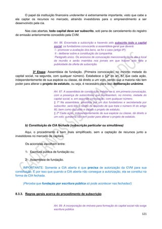 121
O papel da instituição financeira underwriter é extremamente importante, visto que cabe a
ela captar os recursos no mercado, atraindo investidores para o empreendimento a ser
desenvolvido pela cia.
Nas cias abertas, todo capital deve ser subscrito, sob pena de cancelamento do registro
de emissão anteriormente concedido pela CVM.
Art. 86. Encerrada a subscrição e havendo sido subscrito todo o capital
social, os fundadores convocarão a assembleia-geral que deverá:
I - promover a avaliação dos bens, se for o caso (artigo 8º);
II - deliberar sobre a constituição da companhia.
Parágrafo único. Os anúncios de convocação mencionarão hora, dia e local
da reunião e serão inseridos nos jornais em que houver sido feita a
publicidade da oferta de subscrição.
3ª Etapa: Assembleia de fundação. (Primeira convocação, no mínimo metade do
capital social, na segunda, com qualquer número). Estabelece o §2º do art. 87 que cada ação,
independentemente de sua espécie ou classe, dá direito a um voto, sendo que a maioria não tem
poder para alterar o projeto de estatuto, ou seja, é necessário para isso deliberação unânime.
Art. 87. A assembleia de constituição instalar-se-á, em primeira convocação,
com a presença de subscritores que representem, no mínimo, metade do
capital social, e, em segunda convocação, com qualquer número.
§ 1º Na assembleia, presidida por um dos fundadores e secretariada por
subscritor, será lido o recibo de depósito de que trata o número III do artigo
80, bem como discutido e votado o projeto de estatuto.
§ 2º Cada ação, independentemente de sua espécie ou classe, dá direito a
um voto; a maioria não tem poder para alterar o projeto de estatuto.
b) Constituição da CIA fechada (subscrição particular ou simultânea)
Aqui, o procedimento é bem mais simplificado, sem a captação de recursos junto a
investidores no mercado de capitais.
Os acionistas escolhem entre:
1- Escritura pública de fundação ou;
2- Assembleia de fundação.
IMPORTANTE: Somente a CIA aberta é que precisa de autorização da CVM para sua
constituição. É por isso que quando a CIA aberta não consegue a autorização, ela se constitui na
forma de CIA fechada.
(Perceba que fundação por escritura pública só pode acontecer nas fechadas!)
8.3.3. Regras gerais acerca do procedimento de subscrição
Art. 89. A incorporação de imóveis para formação do capital social não exige
escritura pública.
 
