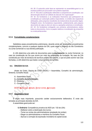 122
Art. 90. O subscritor pode fazer-se representar na assembléia-geral ou na
escritura pública por procurador com poderes especiais.
Art. 91. Nos atos e publicações referentes a companhia em constituição, sua
denominação deverá ser aditada da cláusula "em organização".
Art. 92. Os fundadores e as instituições financeiras que participarem da
constituição por subscrição pública responderão, no âmbito das respectivas
atribuições, pelos prejuízos resultantes da inobservância de preceitos legais.
Parágrafo único. Os fundadores responderão, solidariamente, pelo prejuízo
decorrente de culpa ou dolo em atos ou operações anteriores à constituição.
Art. 93. Os fundadores entregarão aos primeiros administradores eleitos
todos os documentos, livros ou papéis relativos à constituição da companhia
ou a esta pertencentes.
8.3.4. Formalidades complementares
Satisfeitos esses procedimentos preliminares, deverão ainda ser observados procedimentos
complementares, comuns a qualquer espécie de CIA, quais sejam o Registro do Ato Constitutivo
na Junta Comercial e a sua devida publicação.
A LSA determina uma série de documentos para o arquivamento na Junta Comercial, no
caso de constituição da Cia que ocorre por meio de assembleia de fundação. No caso de CIA
constituída por meio de lavratura de escritura pública em cartório, o que só pode ocorrer nas Cias
fechadas, a LSA determina que basta o arquivamento da certidão.
8.4. ÓRGÃOS DA S/A
(Antes de Cristo, Depois de Cristo (ACDC) = Assembléia, Conselho de administração,
Diretoria, Conselho fiscal)
A - Assembleia Geral;
C - Conselho de Administração;
D - Diretoria;
C - Conselho Fiscal.
DETA: Destinação, Eleição, Tomar contas, Aprovação
8.4.1. Assembleia Geral
É órgão mais importante, possuindo caráter exclusivamente deliberativo. É onde são
tomadas as principais decisões da S/A.
A assembleia geral pode ser:
1) Ordinária: Competência privativa da AGO (art. 132 da LSA):
- Deliberar sobre a destinação dos lucros;
- Tomar as contas dos administradores (prestação de contas);
- Eleger os administradores e membros do Conselho Fiscal.
- Aprovar a correção da expressão monetária do capital social.
 