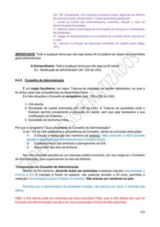 123
Art. 132. Anualmente, nos 4 (quatro) primeiros meses seguintes ao término
do exercício social, deverá haver 1 (uma) assembleia-geral para:
I - tomar as contas dos administradores, examinar, discutir e votar as
demonstrações financeiras;
II - deliberar sobre a destinação do lucro líquido do exercício e a distribuição
de dividendos;
III - eleger os administradores e os membros do conselho fiscal, quando for
o caso;
IV - aprovar a correção da expressão monetária do capital social (artigo
167).
IMPORTANTE: Todo e qualquer tema que não seja esses 04 só poderá ser objeto de assembleia
geral extraordinária.
2) Extraordinária: Todo e qualquer tema que não seja os 04 acima.
Ex.: Destituição de administrador (art. 122 da LSA).
8.4.2. Conselho de Administração
É um órgão facultativo, em regra. Trata-se de colegiado de caráter deliberativo, ao qual a
lei atribui parte das competências da Assembleia-Geral.
Em três situações o Conselho é obrigatório (arts. 138 e 238 da LSA):
1- CIA aberta;
2- Sociedade de capital autorizado (art. 168 da LSA)  Trata-se da sociedade onde o
Estatuto permite previamente a alteração do capital, sem que seja necessária a sua
modificação (do Estatuto).
3- Sociedade de economia mista.
Por que é obrigatório? Qual a finalidade do Conselho de Administração?
O art. 142 da LSA estabelece a competência do Conselho, dentre as principais atribuições:
1- A Eleição e destituição dos membros da diretoria. (Não confundir: à AGO compete
eleição e destituição dos administradores e Conselho fiscal)
2- Estabelecimento das diretrizes e planejamento da S/A;
3- Supervisão dos atos da Diretoria.
Nas três exceções percebe-se um interesse público envolvido, por isso exige-se o Conselho
de Administração, para supervisionar os atos da diretoria.
*Composição do Conselho de Administração
Mínimo de 03 membros, devendo todos ser acionistas e pessoas naturais (nas limitadas o
mínimo é 01) O mandato é fixado no estatuto, não podendo exceder a 03 anos, permitida a
reeleição (nas limitadas o prazo é fixado no contrato). Não precisa ser residente no país.
Perceba que o administrador da sociedade limitada, não precisa ser sócio, o contrato que
define.
OBS: a CIA aberta pode ser composta por dois acionistas? Não, pois a CIA Aberta tem que ter
Conselho de Administração que deve ter uma composição mínima de três acionistas.
 
