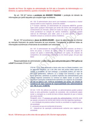 124
Questão de Prova: Os órgãos de administração da S/A são o Conselho de Administração e a
Diretoria; ou apenas Diretoria, quando o Conselho não for obrigatório.
No art. 155 §1º temos a proibição do INSIDER TRADING = proibição do trânsito de
informações por parte daqueles que ocupam lugar na diretoria.
Art. 155. O administrador deve servir com lealdade à companhia e manter
reserva sobre os seus negócios, sendo-lhe vedado:
§ 1º Cumpre, ademais, ao administrador de companhia ABERTA, guardar
sigilo sobre qualquer informação que ainda não tenha sido divulgada para
conhecimento do mercado, obtida em razão do cargo e capaz de influir de
modo ponderável na cotação de valores mobiliários, sendo-lhe vedado
valer-se da informação para obter, para si ou para outrem, vantagem
mediante compra ou venda de valores mobiliários.
No art. 157 encontramos o dever de DESCLOSURE – dever da administração de informar
ao mercado financeiro da saúde financeira da sua empresa. Transparecer e informar todas as
informações econômicas e financeiras da sociedade com veracidade.
Art. 157. O administrador de companhia aberta deve declarar, ao firmar o
termo de posse, o número de ações, bônus de subscrição, opções de
compra de ações e debêntures conversíveis em ações, de emissão da
companhia e de sociedades controladas ou do mesmo grupo, de que seja
titular.
Responsabilidade do administrador: a ultra vires, que está prevista para LTDA aplica-se
a S/A? Enunciado 219 do CJF
219 Art. 1.015: Está positivada a teoria ultra vires no Direito brasileiro, com
as seguintes ressalvas: (a) o ato ultra vires não produz efeito apenas em
relação à sociedade; (b) sem embargo, a sociedade poderá, por meio de
seu órgão deliberativo, ratificá-lo; (c) o Código Civil amenizou o rigor da
teoria ultra vires, admitindo os poderes implícitos dos administradores para
realizar negócios acessórios ou conexos ao objeto social, os quais não
constituem operações evidentemente estranhas aos negócios da sociedade;
(d) não se aplica o art. 1.015 às sociedades por ações, em virtude da
existência de regra especial de responsabilidade dos administradores
(art. 158, II, Lei n. 6.404/76).
CC Art. 1.015. No silêncio do contrato, os administradores podem praticar
todos os atos pertinentes à gestão da sociedade; não constituindo objeto
social, a oneração ou a venda de bens imóveis depende do que a maioria
dos sócios decidir.
Parágrafo único. O excesso por parte dos administradores somente pode
ser oposto a terceiros se ocorrer pelo menos uma das seguintes hipóteses:
I - se a limitação de poderes estiver inscrita ou averbada no registro próprio
da sociedade;
II - provando-se que era conhecida do terceiro;
III - tratando-se de operação evidentemente estranha aos negócios da
sociedade.
No art. 158 temos que a ultra vires não se aplica à S/A. Ela tem regra própria.
 