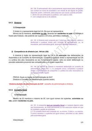 125
Art. 158. O administrador não é pessoalmente responsável pelas obrigações
que contrair em nome da sociedade e em virtude de ato regular de gestão;
responde, porém, civilmente, pelos prejuízos que causar, quando proceder:
I - dentro de suas atribuições ou poderes, com culpa ou dolo;
II - com violação da lei ou do estatuto.
8.4.3. Diretoria
1) Composição
O diretor é o representante legal da S.A. Ele que vai representá-la.
Mínimo de 02 membros, acionistas ou não, devendo ser residentes no país. O mandato é
fixado pelo Estatuto, não podendo ser superior a 03 anos, permitida a reeleição.
Art. 143. A Diretoria será composta por 2 (dois) ou mais diretores, eleitos e
destituíveis a qualquer tempo pelo conselho de administração, ou, se
inexistente, pela assembleia-geral, devendo o estatuto estabelecer:...
2) Competência da diretoria (art. 144 da LSA)
A diretoria é órgão de representação legal da CIA e de execução das deliberações da
Assembleia e do Conselho de Administração. Compete a qualquer diretor a representação da CIA
e a prática dos atos necessários ao seu funcionamento regular, salvo se existir deliberação ou
previsão estatutária prevendo tais competências a um diretor específico.
Art. 144. No silêncio do estatuto e inexistindo deliberação do conselho de
administração (artigo 142, n. II e parágrafo único), competirão a qualquer
diretor a representação da companhia e a prática dos atos necessários ao
seu funcionamento regular.
PROVA: Quais os órgãos de Administração da S/A?
Diretoria e Conselho de Administração (quando existir).
“Sistema dualista de administração da S/A”: conselho de administração e diretoria.
8.4.4. Conselho fiscal
1) Composição
Mínimo de 03 membros e máximo de 05, com igual número de suplentes, acionistas ou
não, porém residentes no país.
Art. 161. A companhia terá um conselho fiscal e o estatuto disporá sobre
seu funcionamento, de modo permanente ou nos exercícios sociais em que
for instalado a pedido de acionistas.
§ 1º O conselho fiscal será composto de, no mínimo, 3 (três) e, no máximo,
5 (cinco) membros, e suplentes em igual número, acionistas ou não, eleitos
pela assembleia-geral.
Interpretação:
 