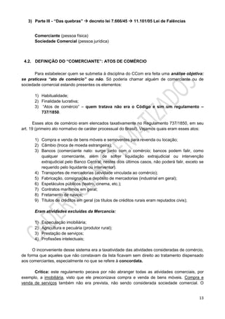 13
3) Parte III - “Das quebras”  decreto lei 7.666/45  11.101/05 Lei de Falências
Comerciante (pessoa física)
Sociedade Comercial (pessoa jurídica)
4.2. DEFINIÇÃO DO “COMERCIANTE”: ATOS DE COMÉRCIO
Para estabelecer quem se submetia à disciplina do CCom era feita uma análise objetiva:
se praticava “ato de comércio” ou não. Só poderia chamar alguém de comerciante ou de
sociedade comercial estando presentes os elementos:
1) Habitualidade;
2) Finalidade lucrativa;
3) “Atos de comércio” – quem tratava não era o Código e sim um regulamento –
737/1850.
Esses atos de comércio eram elencados taxativamente no Regulamento 737/1850, em seu
art. 19 (primeiro ato normativo de caráter processual do Brasil). Vejamos quais eram esses atos:
1) Compra e venda de bens móveis e semoventes para revenda ou locação;
2) Câmbio (troca de moeda estrangeira);
3) Bancos (comerciante nato: surge junto com o comércio; bancos podem falir, como
qualquer comerciante, além de sofrer liquidação extrajudicial ou intervenção
extrajudicial pelo Banco Central; nestes dois últimos casos, não poderá falir, exceto se
requerido pelo liquidante ou interventor).
4) Transportes de mercadorias (atividade vinculada ao comércio);
5) Fabricação, consignação e depósito de mercadorias (industrial em geral);
6) Espetáculos públicos (teatro, cinema, etc.);
7) Contratos marítimos em geral;
8) Fretamento de navios;
9) Títulos de créditos em geral (os títulos de créditos rurais eram reputados civis);
Eram atividades excluídas da Mercancia:
1) Especulação imobiliária;
2) Agricultura e pecuária (produtor rural);
3) Prestação de serviços;
4) Profissões intelectuais;
O inconveniente desse sistema era a taxatividade das atividades consideradas de comércio,
de forma que aqueles que não constavam da lista ficavam sem direito ao tratamento dispensado
aos comerciantes, especialmente no que se refere à concordata.
Crítica: este regulamento pecava por não abranger todas as atividades comerciais, por
exemplo, a imobiliária, visto que ele preconizava compra e venda de bens móveis. Compra e
venda de serviços também não era prevista, não sendo considerada sociedade comercial. O
 