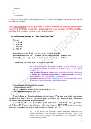 132
Ordinária
T
O
Preferencial
CUIDADO: o direito de voto não é essencial, tanto é que a ação PREFERENCIAL não tem voto ou
tem de forma limitada.
OBS: ação nominativa é aquela que consta o nome do acionista, de forma que nesse caso há
expedição de certificado, seja qual for o tipo de ação. Nas ações escriturais não há tal emissão de
certificado de acionista por que o acionista não é identificado.
3) Acionista controlador e o “Acordo de Acionistas”
Exemplo:
A - 40% PN
B - 10% PN
C - 30% ON
D - 20% ON
Acionista majoritário: É o A, pois tem o maior número de ações.
Acionista controlador: É o C, pois tem a maioria de ações com Direito de Voto.
Conclusão: Nem sempre o acionista majoritário é o acionista controlador.
Essa regra é prevista no art. 116 da LSA, in verbis:
Art. 116. Entende-se por acionista controlador a pessoa, natural ou jurídica,
ou o grupo de pessoas vinculadas por acordo de voto, ou sob controle
comum, que:
a) é titular de direitos de sócio que lhe assegurem, de modo permanente,
a maioria dos votos nas deliberações da assembléia-geral e o poder de
eleger a maioria dos administradores da companhia; e
b) usa efetivamente seu poder (importante) para dirigir as atividades sociais
e orientar o funcionamento dos órgãos da companhia.
Requisitos para ser acionista controlador
- Maioria de votos da CIA;
- Poder de eleger a maioria dos Administradores da Cia.
- Uso efetivo desse poder (PROVA).
É possível que um bloco de acionistas seja controlador. Para isso, no entanto, é necessário
que exista um “acordo de voto” que vincule esses acionistas. Não basta que eles cheguem na
Assembleia e resolvam votar no mesmo sentido.
O “Acordo de voto” é uma das matérias objeto do famoso acordo de acionistas, previsto no
art. 118 da LSA. O acordo de acionistas nada mais é que um CONTRATO celebrado entre os
acionistas, que deve tratar de uma das matérias previstas no art. 118:
Art. 118. Os acordos de acionistas, sobre a compra e venda de suas
ações, preferência para adquiri-las, exercício do direito a voto, ou do
poder de controle deverão ser observados pela companhia quando
arquivados na sua sede.
 