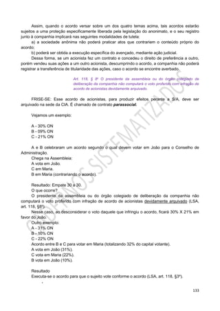 133
Assim, quando o acordo versar sobre um dos quatro temas acima, tais acordos estarão
sujeitos a uma proteção especificamente liberada pela legislação do anonimato, e o seu registro
junto à companhia implicará nas seguintes modalidades de tutela:
a) a sociedade anônima não poderá praticar atos que contrariem o conteúdo próprio do
acordo;
b) poderá ser obtida a execução específica do avençado, mediante ação judicial.
Dessa forma, se um acionista fez um contrato e concedeu o direito de preferência a outro,
porém vendeu suas ações a um outro acionista, descumprindo o acordo, a companhia não poderá
registrar a transferência de titularidade das ações, caso o acordo se encontre averbado.
Art. 118, § 8o O presidente da assembleia ou do órgão colegiado de
deliberação da companhia não computará o voto proferido com infração de
acordo de acionistas devidamente arquivado.
FRISE-SE: Esse acordo de acionistas, para produzir efeitos perante a S/A, deve ser
arquivado na sede da CIA. É chamado de contrato parassocial.
Vejamos um exemplo:
A - 30% ON
B - 09% ON
C - 21% ON
A e B celebraram um acordo segundo o qual devem votar em João para o Conselho de
Administração.
Chega na Assembleia:
A vota em João.
C em Maria.
B em Maria (contrariando o acordo).
Resultado: Empate 30 a 30.
O que ocorre?
O presidente da assembleia ou do órgão colegiado de deliberação da companhia não
computará o voto proferido com infração de acordo de acionistas devidamente arquivado (LSA,
art. 118, §8º).
Nesse caso, ao desconsiderar o voto daquele que infringiu o acordo, ficará 30% X 21% em
favor do João.
Outro exemplo:
A - 31% ON
B - 10% ON
C - 22% ON
Acordo entre B e C para votar em Maria (totalizando 32% do capital votante).
A vota em João (31%).
C vota em Maria (22%).
B vota em João (10%).
Resultado
Executa-se o acordo para que o sujeito vote conforme o acordo (LSA, art. 118, §3º).
,
 