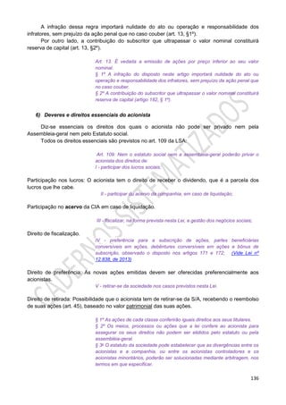 136
A infração dessa regra importará nulidade do ato ou operação e responsabilidade dos
infratores, sem prejuízo da ação penal que no caso couber (art. 13, §1º).
Por outro lado, a contribuição do subscritor que ultrapassar o valor nominal constituirá
reserva de capital (art. 13, §2º).
Art. 13. É vedada a emissão de ações por preço inferior ao seu valor
nominal.
§ 1º A infração do disposto neste artigo importará nulidade do ato ou
operação e responsabilidade dos infratores, sem prejuízo da ação penal que
no caso couber.
§ 2º A contribuição do subscritor que ultrapassar o valor nominal constituirá
reserva de capital (artigo 182, § 1º).
6) Deveres e direitos essenciais do acionista
Diz-se essenciais os direitos dos quais o acionista não pode ser privado nem pela
Assembleia-geral nem pelo Estatuto social.
Todos os direitos essenciais são previstos no art. 109 da LSA:
Art. 109. Nem o estatuto social nem a assembleia-geral poderão privar o
acionista dos direitos de:
I - participar dos lucros sociais;
Participação nos lucros: O acionista tem o direito de receber o dividendo, que é a parcela dos
lucros que lhe cabe.
II - participar do acervo da companhia, em caso de liquidação;
Participação no acervo da CIA em caso de liquidação.
III - fiscalizar, na forma prevista nesta Lei, a gestão dos negócios sociais;
Direito de fiscalização.
IV - preferência para a subscrição de ações, partes beneficiárias
conversíveis em ações, debêntures conversíveis em ações e bônus de
subscrição, observado o disposto nos artigos 171 e 172; (Vide Lei nº
12.838, de 2013)
Direito de preferência: As novas ações emitidas devem ser oferecidas preferencialmente aos
acionistas.
V - retirar-se da sociedade nos casos previstos nesta Lei.
Direito de retirada: Possibilidade que o acionista tem de retirar-se da S/A, recebendo o reembolso
de suas ações (art. 45), baseado no valor patrimonial das suas ações.
§ 1º As ações de cada classe conferirão iguais direitos aos seus titulares.
§ 2º Os meios, processos ou ações que a lei confere ao acionista para
assegurar os seus direitos não podem ser elididos pelo estatuto ou pela
assembléia-geral.
§ 3o O estatuto da sociedade pode estabelecer que as divergências entre os
acionistas e a companhia, ou entre os acionistas controladores e os
acionistas minoritários, poderão ser solucionadas mediante arbitragem, nos
termos em que especificar.
 