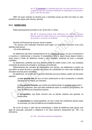 137
Art. 45. O reembolso é a operação pela qual, nos casos previstos em lei, a
companhia paga aos acionistas dissidentes de deliberação da assembléia-
geral o valor de suas ações.
OBS: Há quem entenda na doutrina que o reembolso possa ser feito com base no valor
econômico das ações (valor técnico, pericial).
8.5.2. DEBÊNTURES
Estão expressamente previstas no art. 52 da LSA, in verbis:
Art. 52. A companhia poderá emitir debêntures que conferirão aos seus
titulares direito de crédito contra ela, nas condições constantes da escritura
de emissão e, se houver, do certificado.
Quando a S/A precisa de recursos, ela tem opções:
- Ou procura uma instituição financeira para pegar um empréstimo bancário (com juros
definidos pelo banco).
- Ou emite debêntures.
As debêntures são títulos representativos de um contrato de mútuo, em que a companhia é
a mutuária e o debenturista o mutuante. O empréstimo é feito e, algum tempo depois (médio e
longo prazo) o titular da debênture recebe o valor investido, acrescido de juros e correção
monetária.
As debêntures conferirão aos seus titulares direito de crédito contra a CIA, nas condições
constantes da escritura de emissão e, se houver, do certificado.
Diferentemente dos contratos de empréstimos com bancos, nas debêntures a própria cia
que define as taxas de juros e correção, daí porque ser considerado um meio mais vantajoso de
arrecadar recursos para a sociedade.
As debêntures, de acordo com a garantia oferecida aos seus titulares, podem ser de quatro
espécies:
a) com garantia real, em que um bem, pertencente ou não à companhia, é onerado
(hipoteca de um imóvel, por exemplo);
b) com garantia flutuante, que confere aos debenturistas um privilégio geral sobre o
ativo da companhia, pelo qual terão preferência sobre os credores quirografários, em
caso de falência da companhia emissora;
c) quirografária, cujo titular concorre com os demais credores sem garantia, na
massa falida;
d) subordinada (ou subquirografária), em que o titular tem preferência apenas sobre
os acionistas, em caso de falência da sociedade devedora.
Se no fim do prazo o valor não for reembolsado, o titular da debênture pode ajuizar uma
ação de execução, porquanto a debênture é um título executivo extrajudicial (art. 784, I do
CPC/2015).
Art. 784. São títulos executivos extrajudiciais:
 