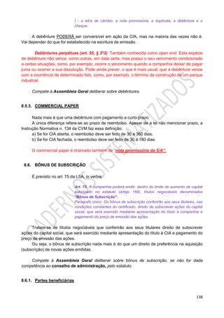 138
I - a letra de câmbio, a nota promissória, a duplicata, a debênture e o
cheque;
A debênture PODERÁ ser conversível em ação da CIA, mas na maioria das vezes não é.
Vai depender do que for estabelecido na escritura de emissão.
Debêntures perpétuas (art. 55, § 3º3): Também conhecida como open end. Esta espécie
de debênture não vence, como outras, em data certa, mas possui o seu vencimento condicionado
a certas situações, como, por exemplo, ocorre o vencimento quando a companhia deixar de pagar
juros ou ocorrer a sua dissolução. Pode ainda prever, o que é mais usual, que a debênture vence
com a ocorrência de determinado fato, como, por exemplo, o término de construção de um parque
industrial.
Compete à Assembleia Geral deliberar sobre debêntures.
8.5.3. COMMERCIAL PAPER
Nada mais é que uma debênture com pagamento a curto prazo.
A única diferença refere-se ao prazo de reembolso. Apesar de a lei não mencionar prazo, a
Instrução Normativa n. 134 da CVM faz essa definição:
a) Se for CIA aberta, o reembolso deve ser feito de 30 a 360 dias;
b) Se for CIA fechada, o reembolso deve ser feito de 30 a 180 dias.
O commercial paper é chamado também de “nota promissória da S/A”.
8.6. BÔNUS DE SUBSCRIÇÃO
É previsto no art. 75 da LSA, in verbis:
Art. 75. A companhia poderá emitir, dentro do limite de aumento de capital
autorizado no estatuto (artigo 168), títulos negociáveis denominados
"Bônus de Subscrição".
Parágrafo único. Os bônus de subscrição conferirão aos seus titulares, nas
condições constantes do certificado, direito de subscrever ações do capital
social, que será exercido mediante apresentação do título à companhia e
pagamento do preço de emissão das ações.
Tratam-se de títulos negociáveis que conferirão aos seus titulares direito de subscrever
ações do capital social, que será exercido mediante apresentação do título à CIA e pagamento do
preço de emissão das ações.
Ou seja, o bônus de subscrição nada mais é do que um direito de preferência na aquisição
(subscrição) de novas ações emitidas.
Compete à Assembleia Geral deliberar sobre bônus de subscrição, se não for dada
competência ao conselho de administração, pelo estatuto.
8.6.1. Partes beneficiárias
 