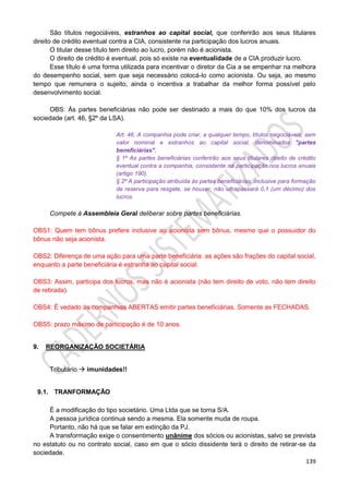 139
São títulos negociáveis, estranhos ao capital social, que conferirão aos seus titulares
direito de crédito eventual contra a CIA, consistente na participação dos lucros anuais.
O titular desse título tem direito ao lucro, porém não é acionista.
O direito de crédito é eventual, pois só existe na eventualidade de a CIA produzir lucro.
Esse título é uma forma utilizada para incentivar o diretor da Cia a se empenhar na melhora
do desempenho social, sem que seja necessário colocá-lo como acionista. Ou seja, ao mesmo
tempo que remunera o sujeito, ainda o incentiva a trabalhar da melhor forma possível pelo
desenvolvimento social.
OBS: Às partes beneficiárias não pode ser destinado a mais do que 10% dos lucros da
sociedade (art. 46, §2º da LSA).
Art. 46. A companhia pode criar, a qualquer tempo, títulos negociáveis, sem
valor nominal e estranhos ao capital social, denominados "partes
beneficiárias".
§ 1º As partes beneficiárias conferirão aos seus titulares direito de crédito
eventual contra a companhia, consistente na participação nos lucros anuais
(artigo 190).
§ 2º A participação atribuída às partes beneficiárias, inclusive para formação
de reserva para resgate, se houver, não ultrapassará 0,1 (um décimo) dos
lucros.
Compete à Assembleia Geral deliberar sobre partes beneficiárias.
OBS1: Quem tem bônus prefere inclusive ao acionista sem bônus, mesmo que o possuidor do
bônus não seja acionista.
OBS2: Diferença de uma ação para uma parte beneficiária: as ações são frações do capital social,
enquanto a parte beneficiária é estranha ao capital social.
OBS3: Assim, participa dos lucros, mas não é acionista (não tem direito de voto, não tem direito
de retirada).
OBS4: É vedado às companhias ABERTAS emitir partes beneficiárias. Somente as FECHADAS.
OBS5: prazo máximo de participação é de 10 anos.
9. REORGANIZAÇÃO SOCIETÁRIA
Tributário  imunidades!!
9.1. TRANFORMAÇÃO
É a modificação do tipo societário. Uma Ltda que se torna S/A.
A pessoa jurídica continua sendo a mesma. Ela somente muda de roupa.
Portanto, não há que se falar em extinção da PJ.
A transformação exige o consentimento unânime dos sócios ou acionistas, salvo se prevista
no estatuto ou no contrato social, caso em que o sócio dissidente terá o direito de retirar-se da
sociedade.
 