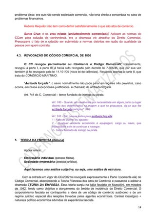 14
problema disso, era que não sendo sociedade comercial, não teria direito a concordata no caso de
problemas financeiros.
Rubens Requião: não tem como definir satisfatoriamente o que são atos de comércio.
Santa Cruz: e os atos mistos (unilateralmente comerciais)? Aplicam as normas do
CCom para solução de controvérsia, era a chamada vis atractiva do Direito Comercial.
Preocupava o fato de o cidadão ser submetido a normas distintas em razão da qualidade da
pessoa com quem contrata.
4.3. REVOGAÇÃO DO CÓDIGO COMERCIAL DE 1850
O CC revogou parcialmente ou totalmente o Código Comercial? Parcialmente,
revogou a parte I, a parte III já havia sido revogada pelo decreto lei 7.666/45, que por sua vez
também já foi revogado pela lei 11.101/05 (nova lei de falências). Restando apenas a parte II, que
trata do COMÉRCIO MARÍTIMO.
“Arribada forçada”: o navio normalmente não pode parar em lugares não previstos, caso
ocorra, em casos excepcionais justificados, é chamado de arribada forçada.
Art. 741 do C. Comercial – temor fundado de inimigo ou pirata.
Art. 740 - Quando um navio entra por necessidade em algum porto ou lugar
distinto dos determinados na viagem a que se propusera, diz-se que fez
arribada forçada (artigo nº. 510).
Art. 741 - São causas justas para arribada forçada:
1 - Falta de víveres ou aguada;
2 - Qualquer acidente acontecido à equipagem, cargo ou navio, que
impossibilite este de continuar a navegar;
3 - Temor fundado de inimigo ou pirata.
5. TEORIA DA EMPRESA (italiana)
Agora temos:
Empresário individual (pessoa física).
Sociedade empresária (pessoa jurídica).
Aqui fazemos uma análise subjetiva, ou seja, uma análise da estrutura.
Com a entrada em vigor do CC/2002 foi revogada expressamente a Parte I (somente ela) do
Código Comercial, abandonando a Teoria Francesa dos Atos de Comércio e passando a adotar a
chamada TEORIA DA EMPRESA. Essa teoria surgiu na Itália fascista de Mussolini, em meados
de 1942, tendo como objetivo o alargamento do âmbito de incidência do Direito Comercial. O
corporativismo fascista se contraponha a ideia de um código de comércio autônomo e de um
regime jurídico especial das relações travadas pelos agentes econômicos. Caráter ideológico +
natureza político-econômica advindas da experiência fascista.
 