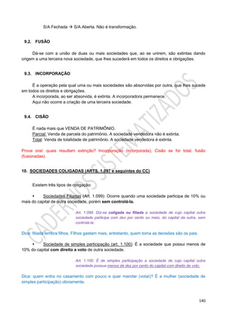 140
S/A Fechada  S/A Aberta. Não é transformação.
9.2. FUSÃO
Dá-se com a união de duas ou mais sociedades que, ao se unirem, são extintas dando
origem a uma terceira nova sociedade, que lhes sucederá em todos os direitos e obrigações.
9.3. INCORPORAÇÃO
É a operação pela qual uma ou mais sociedades são absorvidas por outra, que lhes sucede
em todos os direitos e obrigações.
A incorporada, ao ser absorvida, é extinta. A incorporadora permanece.
Aqui não ocorre a criação de uma terceira sociedade.
9.4. CISÃO
É nada mais que VENDA DE PATRIMÔNIO.
Parcial: Venda de parcela do patrimônio. A sociedade vendedora não é extinta.
Total: Venda de totalidade de patrimônio. A sociedade vendedora é extinta.
Prova oral: quais resultam extinção? Incorporação (incorporada), Cisão se for total, fusão
(fusionadas).
10. SOCIEDADES COLIGADAS (ARTS. 1.097 e seguintes do CC)
Existem três tipos de coligação:
 Sociedades Filiadas (Art. 1.099): Ocorre quando uma sociedade participa de 10% ou
mais do capital de outra sociedade, porém sem controlá-la.
Art. 1.099. Diz-se coligada ou filiada a sociedade de cujo capital outra
sociedade participa com dez por cento ou mais, do capital da outra, sem
controlá-la.
Dica: filiada lembra filhos. Filhos gastam mais, entretanto, quem toma as decisões são os pais.
 Sociedade de simples participação (art. 1.100): É a sociedade que possui menos de
10% do capital com direito a voto de outra sociedade.
Art. 1.100. É de simples participação a sociedade de cujo capital outra
sociedade possua menos de dez por cento do capital com direito de voto.
Dica: quem entra no casamento com pouco e quer mandar (votar)? É a mulher (sociedade de
simples participação) obviamente.
 