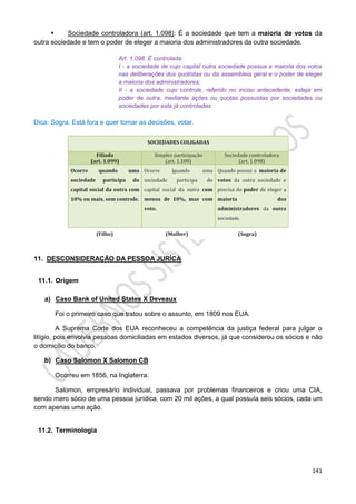 141
 Sociedade controladora (art. 1.098): É a sociedade que tem a maioria de votos da
outra sociedade e tem o poder de eleger a maioria dos administradores da outra sociedade.
Art. 1.098. É controlada:
I - a sociedade de cujo capital outra sociedade possua a maioria dos votos
nas deliberações dos quotistas ou da assembleia geral e o poder de eleger
a maioria dos administradores;
II - a sociedade cujo controle, referido no inciso antecedente, esteja em
poder de outra, mediante ações ou quotas possuídas por sociedades ou
sociedades por esta já controladas
Dica: Sogra. Está fora e quer tomar as decisões, votar.
11. DESCONSIDERAÇÃO DA PESSOA JURÍCA
11.1. Origem
a) Caso Bank of United States X Deveaux
Foi o primeiro caso que tratou sobre o assunto, em 1809 nos EUA.
A Suprema Corte dos EUA reconheceu a competência da justiça federal para julgar o
litígio, pois envolvia pessoas domiciliadas em estados diversos, já que considerou os sócios e não
o domicílio do banco.
b) Caso Salomon X Salomon CB
Ocorreu em 1856, na Inglaterra.
Salomon, empresário individual, passava por problemas financeiros e criou uma CIA,
sendo mero sócio de uma pessoa jurídica, com 20 mil ações, a qual possuía seis sócios, cada um
com apenas uma ação.
11.2. Terminologia
 
