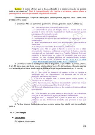 142
Questão: é correto afirmar que a desconsideração e a despersonificação da pessoa
jurídica são sinônimos? Não! A desconsideração não dissolve a sociedade, apenas afasta a
pessoa jurídica, a fim de que se entre no patrimônio do sócio.
Despersonificação – significa a extinção da pessoa jurídica. Segundo Fábio Coelho, está
dividida em três fases:
1ª Dissolução-Ato: são os motivos que levam a extinção, previstos no art. 1.033 do CC.
Art. 1.033. Dissolve-se a sociedade quando ocorrer:
I - o vencimento do prazo de duração, salvo se, vencido este e sem
oposição de sócio, não entrar a sociedade em liquidação, caso em que se
prorrogará por tempo indeterminado;
II - o consenso unânime dos sócios;
III - a deliberação dos sócios, por maioria absoluta, na sociedade de prazo
indeterminado;
IV - a falta de pluralidade de sócios, não reconstituída no prazo de cento e
oitenta dias;
V - a extinção, na forma da lei, de autorização para funcionar.
Parágrafo único. Não se aplica o disposto no inciso IV caso o sócio
remanescente, inclusive na hipótese de concentração de todas as cotas da
sociedade sob sua titularidade, requeira, no Registro Público de Empresas
Mercantis, a transformação do registro da sociedade para empresário
individual ou para empresa individual de responsabilidade limitada,
observado, no que couber, o disposto nos arts. 1.113 a 1.115 deste
Código. (Redação dada pela Lei nº 12.441, de 2011) (Vigência)
2ª Liquidação: ocorre a realização do ativo e do passivo. Aqui ainda há a pessoa jurídica.
O art. 51 afirma que a perda da pessoa jurídica ocorre com o fim da liquidação. Contudo, apenas
com a averbação da ata de assembleia de liquidação é que se perde realmente (art. 1.109 CC)
Art. 51. Nos casos de dissolução da pessoa jurídica ou cassada a
autorização para seu funcionamento, ela subsistirá para os fins de
liquidação, até que esta se conclua.
§ 1o Far-se-á, no registro onde a pessoa jurídica estiver inscrita, a
averbação de sua dissolução.
§ 2o As disposições para a liquidação das sociedades aplicam-se, no que
couber, às demais pessoas jurídicas de direito privado.
§ 3o Encerrada a liquidação, promover-se-á o cancelamento da inscrição da
pessoa jurídica.
Art. 1.109. Aprovadas as contas, encerra-se a liquidação, e a sociedade se
extingue, ao ser averbada no registro próprio a ata da assembleia.
Parágrafo único. O dissidente tem o prazo de trinta dias, a contar da
publicação da ata, devidamente averbada, para promover a ação que
couber.
3ª Partilha: ocorre a distribuição dos bens entre os sócios. Aqui não há mais personalidade
jurídica.
11.3. Classificação
a) Teoria Maior
É a regra no nosso direito.
 