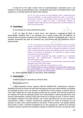 143
O artigo 50 do CC adota a teoria maior da desconsideração, reclamando para a sua
incidência o abuso da personalidade jurídica, caracterizado pelo desvio da finalidade (teoria maior
subjetiva) ou a confusão patrimonial (teoria maior objetiva).
Art. 50. Em caso de abuso da personalidade jurídica, caracterizado pelo
desvio de finalidade, ou pela confusão patrimonial, pode o juiz decidir, a
requerimento da parte, ou do Ministério Público quando lhe couber intervir
no processo, que os efeitos de certas e determinadas relações de
obrigações sejam estendidos aos bens particulares dos administradores ou
sócios da pessoa jurídica.
b) Teoria Menor
É uma exceção em nosso ordenamento jurídico.
O §5° do artigo 28 adota a teoria menor, pois dispensa a presença do abuso da
personalidade, bastando para a sua aplicação que a pessoa jurídica seja um obstáculo ao
ressarcimento de prejuízos causados aos consumidores, partindo do pressuposto que o risco da
atividade empresarial não pode ser transferido aos consumidores que são vulneráveis frente à
pessoa jurídica.
Art. 28. O juiz poderá desconsiderar a personalidade jurídica da sociedade
quando, em detrimento do consumidor, houver abuso de direito, excesso de
poder, infração da lei, fato ou ato ilícito ou violação dos estatutos ou contrato
social. A desconsideração também será efetivada quando houver falência,
estado de insolvência, encerramento ou inatividade da pessoa jurídica
provocados por má administração.
§ 2° As sociedades integrantes dos grupos societários e as sociedades
controladas, são subsidiariamente responsáveis pelas obrigações
decorrentes deste código.
§ 3° As sociedades consorciadas são solidariamente responsáveis pelas
obrigações decorrentes deste código.
§ 4° As sociedades coligadas só responderão por culpa.
§ 5° Também poderá ser desconsiderada a pessoa jurídica sempre que
sua personalidade for, de alguma forma, obstáculo ao ressarcimento
de prejuízos causados aos consumidores.
Ex.: direito ambiental, direito do consumidor, direito trabalhista.
c) Teoria Inversa
A pessoa jurídica irá responder por dívida do sócio.
Reconhecida pelo STJ.
A desconsideração inversa, segundo CARLOS GONÇALVES, caracteriza-se “quando é
afastado o princípio da autonomia patrimonial da pessoa jurídica para responsabilizar a sociedade
por obrigação do sócio, como, por exemplo, na hipótese de um dos cônjuges, ao adquirir bens de
maior valor, registrá-los em nome de pessoa jurídica sob seu controle, para livrá-los da partilha a
ser realizada nos autos da separação judicial. Ao se desconsiderar a autonomia patrimonial, será
possível responsabilizar a pessoa jurídica pelo devido ao ex-cônjuge do sócio. É comum verificar,
nas relações conjugais e de uniões estáveis, que os bens adquiridos para uso dos consortes ou
companheiros, móveis e imóveis, encontram-se registrados em nome de empresas de que
participa um deles. Como observa Guillermo Julio Borda, “é fácil encontrar, nas relações afetivas
entre marido e mulher, “manobras fraudatórias de um dos cônjuges que, valendo-se da estrutura
societária, esvazia o patrimônio da sociedade conjugal em detrimento do outro (no mais das vezes
 