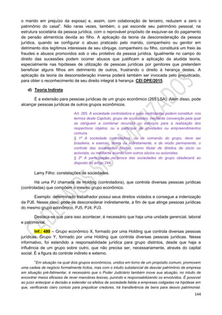144
o marido em prejuízo da esposa) e, assim, com colaboração de terceiro, reduzem a zero o
patrimônio do casal”. Não raras vezes, também, o pai esconde seu patrimônio pessoal, na
estrutura societária da pessoa jurídica, com o reprovável propósito de esquivar-se do pagamento
de pensão alimentícia devida ao filho. A aplicação da teoria da desconsideração da pessoa
jurídica, quando se configurar o abuso praticado pelo marido, companheiro ou genitor em
detrimento dos legítimos interesses de seu cônjuge, companheiro ou filho, constituirá um freio às
fraudes e abusos promovidos sob o véu protetivo da pessoa jurídica. Igualmente no campo do
direito das sucessões podem ocorrer abusos que justificam a aplicação da aludida teoria,
especialmente nas hipóteses de utilização de pessoas jurídicas por genitores que pretendem
beneficiar alguns filhos em detrimento de outros, frustrando o direito à herança destes. A
aplicação da teoria da desconsideração inversa poderá também ser invocada pelo prejudicado,
para obter o reconhecimento de seu direito integral à herança. CEI DPE/2015.
d) Teoria Indireta
É a extensão para pessoas jurídicas de um grupo econômico (265 LSA). Além disso, pode
alcançar pessoas jurídicas de outros grupos econômicos.
Art. 265. A sociedade controladora e suas controladas podem constituir, nos
termos deste Capítulo, grupo de sociedades, mediante convenção pela qual
se obriguem a combinar recursos ou esforços para a realização dos
respectivos objetos, ou a participar de atividades ou empreendimentos
comuns.
§ 1º A sociedade controladora, ou de comando do grupo, deve ser
brasileira, e exercer, direta ou indiretamente, e de modo permanente, o
controle das sociedades filiadas, como titular de direitos de sócio ou
acionista, ou mediante acordo com outros sócios ou acionistas.
§ 2º A participação recíproca das sociedades do grupo obedecerá ao
disposto no artigo 244.
Lamy Filho: constelações de sociedades.
Há uma PJ chamada de Holding (controladora), que controla diversas pessoas jurídicas
(controladas) que compõem o mesmo grupo econômico.
Exemplo: determinado trabalhador possui seus direitos violados e consegue a indenização
da PJ6. Nesse caso, pode-se desconsiderar indiretamente, a fim de que atinge pessoas jurídicas
do mesmo grupo econômico, PJ5, PJ4, PJ3.
Destaca-se que para isso acontecer, é necessário que haja uma unidade gerencial, laboral
e patrimonial.
Inf.: 480 – Grupo econômico X, formado por uma Holding que controla diversas pessoas
jurídicas. Grupo Y, formado por uma Holding que controla diversas pessoas jurídicas. Nesse
informativo, foi estendido a responsabilidade jurídica para grupo distintos, desde que haja a
influência de um grupo sobre outro, que não precisa ser, necessariamente, através do capital
social. É a figura do controle indireto e externo.
“Em situação na qual dois grupos econômicos, unidos em torno de um propósito comum, promovem
uma cadeia de negócio formalmente lícitos, mas com o intuito substancial de desviar patrimônio de empresa
em situação pré-falimentar, é necessário que o Poder Judiciário também inove sua atuação, no intuito de
encontrar meios eficazes de rever manobras lesivas, punindo e responsabilizando os envolvidos. É possível
ao juízo antecipar a decisão e estender os efeitos de sociedade falida a empresas coligadas na hipótese em
que, verificando claro conluio para prejudicar credores, há transferência de bens para desvio patrimonial.
 