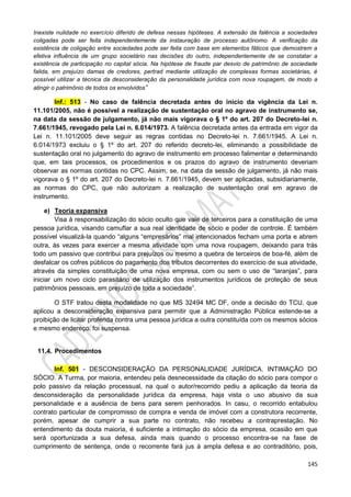 145
Inexiste nulidade no exercício diferido de defesa nessas hipóteses. A extensão da falência a sociedades
coligadas pode ser feita independentemente da instauração de processo autônomo. A verificação da
existência de coligação entre sociedades pode ser feita com base em elementos fáticos que demostrem a
efetiva influência de um grupo societário nas decisões do outro, independentemente de se constatar a
existência de participação no capital sócia. Na hipótese de fraude par desvio de patrimônio de sociedade
falida, em prejuízo damas de credores, pertrad mediante utilização de complexas formas societárias, é
possível utilizar a técnica da desconsideração da personalidade jurídica com nova roupagem, de modo a
atingir o patrimônio de todos os envolvidos”
Inf.: 513 - No caso de falência decretada antes do início da vigência da Lei n.
11.101/2005, não é possível a realização de sustentação oral no agravo de instrumento se,
na data da sessão de julgamento, já não mais vigorava o § 1º do art. 207 do Decreto-lei n.
7.661/1945, revogado pela Lei n. 6.014/1973. A falência decretada antes da entrada em vigor da
Lei n. 11.101/2005 deve seguir as regras contidas no Decreto-lei n. 7.661/1945. A Lei n.
6.014/1973 excluiu o § 1º do art. 207 do referido decreto-lei, eliminando a possibilidade de
sustentação oral no julgamento do agravo de instrumento em processo falimentar e determinando
que, em tais processos, os procedimentos e os prazos do agravo de instrumento deveriam
observar as normas contidas no CPC. Assim, se, na data da sessão de julgamento, já não mais
vigorava o § 1º do art. 207 do Decreto-lei n. 7.661/1945, devem ser aplicadas, subsidiariamente,
as normas do CPC, que não autorizam a realização de sustentação oral em agravo de
instrumento.
e) Teoria expansiva
Visa à responsabilização do sócio oculto que vale de terceiros para a constituição de uma
pessoa jurídica, visando camuflar a sua real identidade de sócio e poder de controle. É também
possível visualizá-la quando “alguns “empresários” mal intencionados fecham uma porta e abrem
outra, às vezes para exercer a mesma atividade com uma nova roupagem, deixando para trás
todo um passivo que contribui para prejuízos ou mesmo a quebra de terceiros de boa-fé, além de
desfalcar os cofres públicos do pagamento dos tributos decorrentes do exercício de sua atividade,
através da simples constituição de uma nova empresa, com ou sem o uso de “laranjas”, para
iniciar um novo ciclo parasitário de utilização dos instrumentos jurídicos de proteção de seus
patrimônios pessoais, em prejuízo de toda a sociedade”.
O STF tratou desta modalidade no que MS 32494 MC DF, onde a decisão do TCU, que
aplicou a desconsideração expansiva para permitir que a Administração Pública estende-se a
proibição de licitar proferida contra uma pessoa jurídica a outra constituída com os mesmos sócios
e mesmo endereço, foi suspensa.
11.4. Procedimentos
Inf. 501 - DESCONSIDERAÇÃO DA PERSONALIDADE JURÍDICA. INTIMAÇÃO DO
SÓCIO. A Turma, por maioria, entendeu pela desnecessidade da citação do sócio para compor o
polo passivo da relação processual, na qual o autor/recorrido pediu a aplicação da teoria da
desconsideração da personalidade jurídica da empresa, haja vista o uso abusivo da sua
personalidade e a ausência de bens para serem penhorados. In casu, o recorrido entabulou
contrato particular de compromisso de compra e venda de imóvel com a construtora recorrente,
porém, apesar de cumprir a sua parte no contrato, não recebeu a contraprestação. No
entendimento da douta maioria, é suficiente a intimação do sócio da empresa, ocasião em que
será oportunizada a sua defesa, ainda mais quando o processo encontra-se na fase de
cumprimento de sentença, onde o recorrente fará jus à ampla defesa e ao contraditório, pois,
 