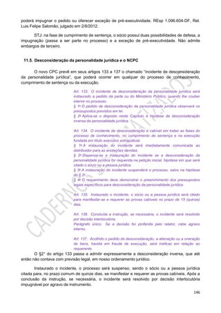 146
poderá impugnar o pedido ou oferecer exceção de pré-executividade. REsp 1.096.604-DF, Rel.
Luis Felipe Salomão, julgado em 2/8/2012.
STJ: na fase de cumprimento de sentença, o sócio possui duas possibilidades de defesa, a
impugnação (passa a ser parte no processo) e a exceção de pré-executividade. Não admite
embargos de terceiro.
11.5. Desconsideração da personalidade jurídica e o NCPC
O novo CPC prevê em seus artigos 133 a 137 o chamado “incidente de desconsideração
da personalidade jurídica”, que poderá ocorrer em qualquer do processo de conhecimento,
cumprimento de sentença ou da execução.
Art. 133. O incidente de desconsideração da personalidade jurídica será
instaurado a pedido da parte ou do Ministério Público, quando lhe couber
intervir no processo.
§ 1o O pedido de desconsideração da personalidade jurídica observará os
pressupostos previstos em lei.
§ 2o Aplica-se o disposto neste Capítulo à hipótese de desconsideração
inversa da personalidade jurídica.
Art. 134. O incidente de desconsideração é cabível em todas as fases do
processo de conhecimento, no cumprimento de sentença e na execução
fundada em título executivo extrajudicial.
§ 1o A instauração do incidente será imediatamente comunicada ao
distribuidor para as anotações devidas.
§ 2o Dispensa-se a instauração do incidente se a desconsideração da
personalidade jurídica for requerida na petição inicial, hipótese em que será
citado o sócio ou a pessoa jurídica.
§ 3o A instauração do incidente suspenderá o processo, salvo na hipótese
do § 2o.
§ 4o O requerimento deve demonstrar o preenchimento dos pressupostos
legais específicos para desconsideração da personalidade jurídica.
Art. 135. Instaurado o incidente, o sócio ou a pessoa jurídica será citado
para manifestar-se e requerer as provas cabíveis no prazo de 15 (quinze)
dias.
Art. 136. Concluída a instrução, se necessária, o incidente será resolvido
por decisão interlocutória.
Parágrafo único. Se a decisão for proferida pelo relator, cabe agravo
interno.
Art. 137. Acolhido o pedido de desconsideração, a alienação ou a oneração
de bens, havida em fraude de execução, será ineficaz em relação ao
requerente.
O §2° do artigo 133 passa a admitir expressamente a desconsideração inversa, que até
então não contava com previsão legal, em nosso ordenamento jurídico.
Instaurado o incidente, o processo será suspenso, sendo o sócio ou a pessoa jurídica
citada para, no prazo comum de quinze dias, se manifestar e requerer as provas cabíveis. Após a
conclusão da instrução, se necessária, o incidente será resolvido por decisão interlocutória
impugnável por agravo de instrumento.
 