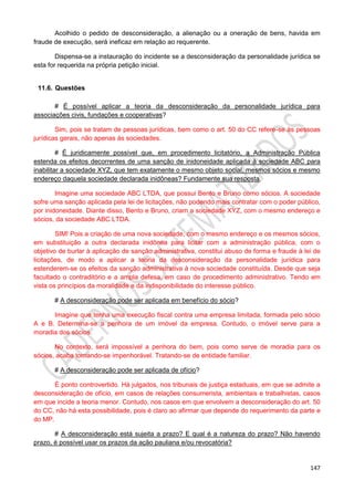 147
Acolhido o pedido de desconsideração, a alienação ou a oneração de bens, havida em
fraude de execução, será ineficaz em relação ao requerente.
Dispensa-se a instauração do incidente se a desconsideração da personalidade jurídica se
esta for requerida na própria petição inicial.
11.6. Questões
# É possível aplicar a teoria da desconsideração da personalidade jurídica para
associações civis, fundações e cooperativas?
Sim, pois se tratam de pessoas jurídicas, bem como o art. 50 do CC refere-se às pessoas
jurídicas gerais, não apenas às sociedades.
# É juridicamente possível que, em procedimento licitatório, a Administração Pública
estenda os efeitos decorrentes de uma sanção de inidoneidade aplicada à sociedade ABC para
inabilitar a sociedade XYZ, que tem exatamente o mesmo objeto social, mesmos sócios e mesmo
endereço daquela sociedade declarada inidôneas? Fundamente sua resposta.
Imagine uma sociedade ABC LTDA, que possui Bento e Bruno como sócios. A sociedade
sofre uma sanção aplicada pela lei de licitações, não podendo mais contratar com o poder público,
por inidoneidade. Diante disso, Bento e Bruno, criam a sociedade XYZ, com o mesmo endereço e
sócios, da sociedade ABC LTDA.
SIM! Pois a criação de uma nova sociedade, com o mesmo endereço e os mesmos sócios,
em substituição a outra declarada inidônea para licitar com a administração pública, com o
objetivo de burlar à aplicação de sanção administrativa, constitui abuso de forma e fraude à lei de
licitações, de modo a aplicar a teoria da desconsideração da personalidade jurídica para
estenderem-se os efeitos da sanção administrativa à nova sociedade constituída. Desde que seja
facultado o contraditório e a ampla defesa, em caso de procedimento administrativo. Tendo em
vista os princípios da moralidade e da indisponibilidade do interesse público.
# A desconsideração pode ser aplicada em benefício do sócio?
Imagine que tenha uma execução fiscal contra uma empresa limitada, formada pelo sócio
A e B. Determina-se a penhora de um imóvel da empresa. Contudo, o imóvel serve para a
moradia dos sócios.
No contexto, será impossível a penhora do bem, pois como serve de moradia para os
sócios, acaba tornando-se impenhorável. Tratando-se de entidade familiar.
# A desconsideração pode ser aplicada de ofício?
É ponto controvertido. Há julgados, nos tribunais de justiça estaduais, em que se admite a
desconsideração de ofício, em casos de relações consumerista, ambientais e trabalhistas, casos
em que incide a teoria menor. Contudo, nos casos em que envolvem a desconsideração do art. 50
do CC, não há esta possibilidade, pois é claro ao afirmar que depende do requerimento da parte e
do MP.
# A desconsideração está sujeita a prazo? E qual é a natureza do prazo? Não havendo
prazo, é possível usar os prazos da ação pauliana e/ou revocatória?
 