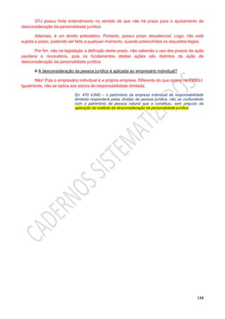 148
STJ possui forte entendimento no sentido de que não há prazo para o ajuizamento de
desconsideração da personalidade jurídica.
Ademais, é um direito potestativo. Portanto, possui prazo decadencial. Logo, não está
sujeita a prazo, podendo ser feito a qualquer momento, quando preenchidos os requisitos legais.
Por fim, não na legislação a definição deste prazo, não cabendo o uso dos prazos da ação
pauliana e revocatória, pois os fundamentos destas ações são distintos da ação de
desconsideração da personalidade jurídica.
# A desconsideração da pessoa jurídica é aplicada ao empresário individual?
Não! Pois o empresário individual é a própria empresa. Diferente do que ocorre na EIRELI.
Igualmente, não se aplica aos sócios de responsabilidade ilimitada.
En. 470 VJND – o patrimônio da empresa individual de responsabilidade
ilimitada responderá pelas dívidas da pessoa jurídica, não se confundindo
com o patrimônio da pessoa natural que a constituiu, sem prejuízo da
aplicação do instituto da desconsideração da personalidade jurídica.
 