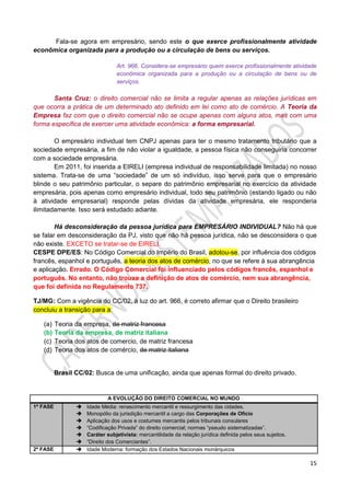 15
Fala-se agora em empresário, sendo este o que exerce profissionalmente atividade
econômica organizada para a produção ou a circulação de bens ou serviços.
Art. 966. Considera-se empresário quem exerce profissionalmente atividade
econômica organizada para a produção ou a circulação de bens ou de
serviços.
Santa Cruz: o direito comercial não se limita a regular apenas as relações jurídicas em
que ocorra a prática de um determinado ato definido em lei como ato de comércio. A Teoria da
Empresa faz com que o direito comercial não se ocupe apenas com alguns atos, mas com uma
forma específica de exercer uma atividade econômica: a forma empresarial.
O empresário individual tem CNPJ apenas para ter o mesmo tratamento tributário que a
sociedade empresária, a fim de não violar a igualdade, a pessoa física não conseguiria concorrer
com a sociedade empresária.
Em 2011, foi inserida a EIRELI (empresa individual de responsabilidade limitada) no nosso
sistema. Trata-se de uma “sociedade” de um só indivíduo, isso serve para que o empresário
blinde o seu patrimônio particular, o separe do patrimônio empresarial no exercício da atividade
empresária, pois apenas como empresário individual, todo seu patrimônio (estando ligado ou não
à atividade empresarial) responde pelas dívidas da atividade empresária, ele responderia
ilimitadamente. Isso será estudado adiante.
Há desconsideração da pessoa jurídica para EMPRESÁRIO INDIVIDUAL? Não há que
se falar em desconsideração da PJ, visto que não há pessoa jurídica, não se desconsidera o que
não existe. EXCETO se tratar-se de EIRELI.
CESPE DPE/ES: No Código Comercial do Império do Brasil, adotou-se, por influência dos códigos
francês, espanhol e português, a teoria dos atos de comércio, no que se refere à sua abrangência
e aplicação. Errado. O Código Comercial foi influenciado pelos códigos francês, espanhol e
português. No entanto, não trouxe a definição de atos de comércio, nem sua abrangência,
que foi definida no Regulamento 737.
TJ/MG: Com a vigência do CC/02, à luz do art. 966, é correto afirmar que o Direito brasileiro
concluiu a transição para a:
(a) Teoria da empresa, de matriz francesa
(b) Teoria da empresa, de matriz italiana
(c) Teoria dos atos de comercio, de matriz francesa
(d) Teoria dos atos de comércio, de matriz italiana
Brasil CC/02: Busca de uma unificação, ainda que apenas formal do direito privado.
A EVOLUÇÃO DO DIREITO COMERCIAL NO MUNDO
1ª FASE  Idade Média: renascimento mercantil e ressurgimento das cidades.
 Monopólio da jurisdição mercantil a cargo das Corporações de Ofício
 Aplicação dos usos e costumes mercantis pelos tribunais consulares
 “Codificação Privada” do direito comercial; normas “pseudo sistematizadas”.
 Caráter subjetivista: mercantilidade da relação jurídica definida pelos seus sujeitos.
 “Direito dos Comerciantes”.
2º FASE  Idade Moderna: formação dos Estados Nacionais monárquicos
 