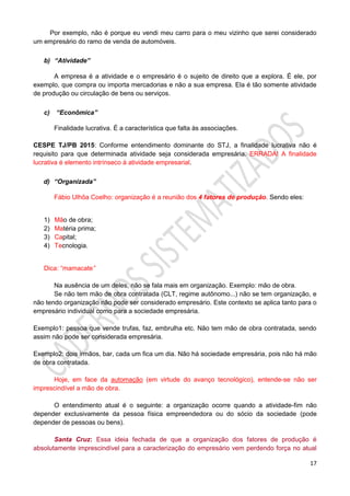 17
Por exemplo, não é porque eu vendi meu carro para o meu vizinho que serei considerado
um empresário do ramo de venda de automóveis.
b) “Atividade”
A empresa é a atividade e o empresário é o sujeito de direito que a explora. É ele, por
exemplo, que compra ou importa mercadorias e não a sua empresa. Ela é tão somente atividade
de produção ou circulação de bens ou serviços.
c) “Econômica”
Finalidade lucrativa. É a característica que falta às associações.
CESPE TJ/PB 2015: Conforme entendimento dominante do STJ, a finalidade lucrativa não é
requisito para que determinada atividade seja considerada empresária. ERRADA! A finalidade
lucrativa é elemento intrínseco à atividade empresarial.
d) “Organizada”
Fábio Ulhôa Coelho: organização é a reunião dos 4 fatores de produção. Sendo eles:
1) Mão de obra;
2) Matéria prima;
3) Capital;
4) Tecnologia.
Dica: “mamacate”
Na ausência de um deles, não se fala mais em organização. Exemplo: mão de obra.
Se não tem mão de obra contratada (CLT, regime autônomo...) não se tem organização, e
não tendo organização não pode ser considerado empresário. Este contexto se aplica tanto para o
empresário individual como para a sociedade empresária.
Exemplo1: pessoa que vende trufas, faz, embrulha etc. Não tem mão de obra contratada, sendo
assim não pode ser considerada empresária.
Exemplo2: dois irmãos, bar, cada um fica um dia. Não há sociedade empresária, pois não há mão
de obra contratada.
Hoje, em face da automação (em virtude do avanço tecnológico), entende-se não ser
imprescindível a mão de obra.
O entendimento atual é o seguinte: a organização ocorre quando a atividade-fim não
depender exclusivamente da pessoa física empreendedora ou do sócio da sociedade (pode
depender de pessoas ou bens).
Santa Cruz: Essa ideia fechada de que a organização dos fatores de produção é
absolutamente imprescindível para a caracterização do empresário vem perdendo força no atual
 